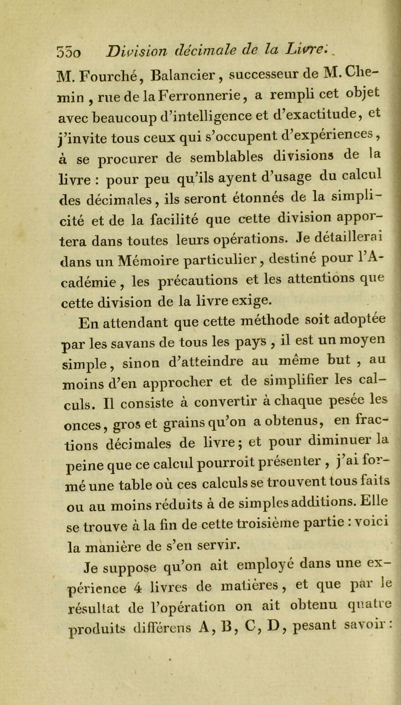 M. Fourché, Balancier, successeur de M. Che- min , rue de la Ferronnerie, a rempli cet objet avec beaucoup d’intelligence et d’exactitude, et j’invite tous ceux qui s’occupent d’expériences, à se procurer de semblables divisions de la livre : pour peu qu’ils ayent d’usage du calcul des décimales, ils seront étonnes de la simpli- cité et de la facilité que cette division appoi- tera dans toutes leurs operations. Je détaillerai dans un Mémoire particulier, destiné pour l’A- cadémie , les précautions et les attentions que cette division de la livre exige. En attendant que cette méthode soit adoptée par les savans de tous les pays , il est un moyen simple, sinon d’atteindre au même but , au moins d’en approcher et de simplifier les cal- culs. Il consiste à convertir à chaque pesée les onces, et grainsqu on a obtenus, en frac tions décimales de livre; et pour diminuer la peine que ce calcul pourroit présenter , j ai foi - mé une table ou ces calculs se trouvent tous faits ou au moins réduits à de simples additions. Elle se trouve à la fin de cette troisième partie : voici la manière de s’en servir. Je suppose qu’on ait employé dans une ex- périence 4 livres de matières, et que pai je résultat de l’opération on ait obtenu quatie produits différons A, B, C, D, pesant savoir: