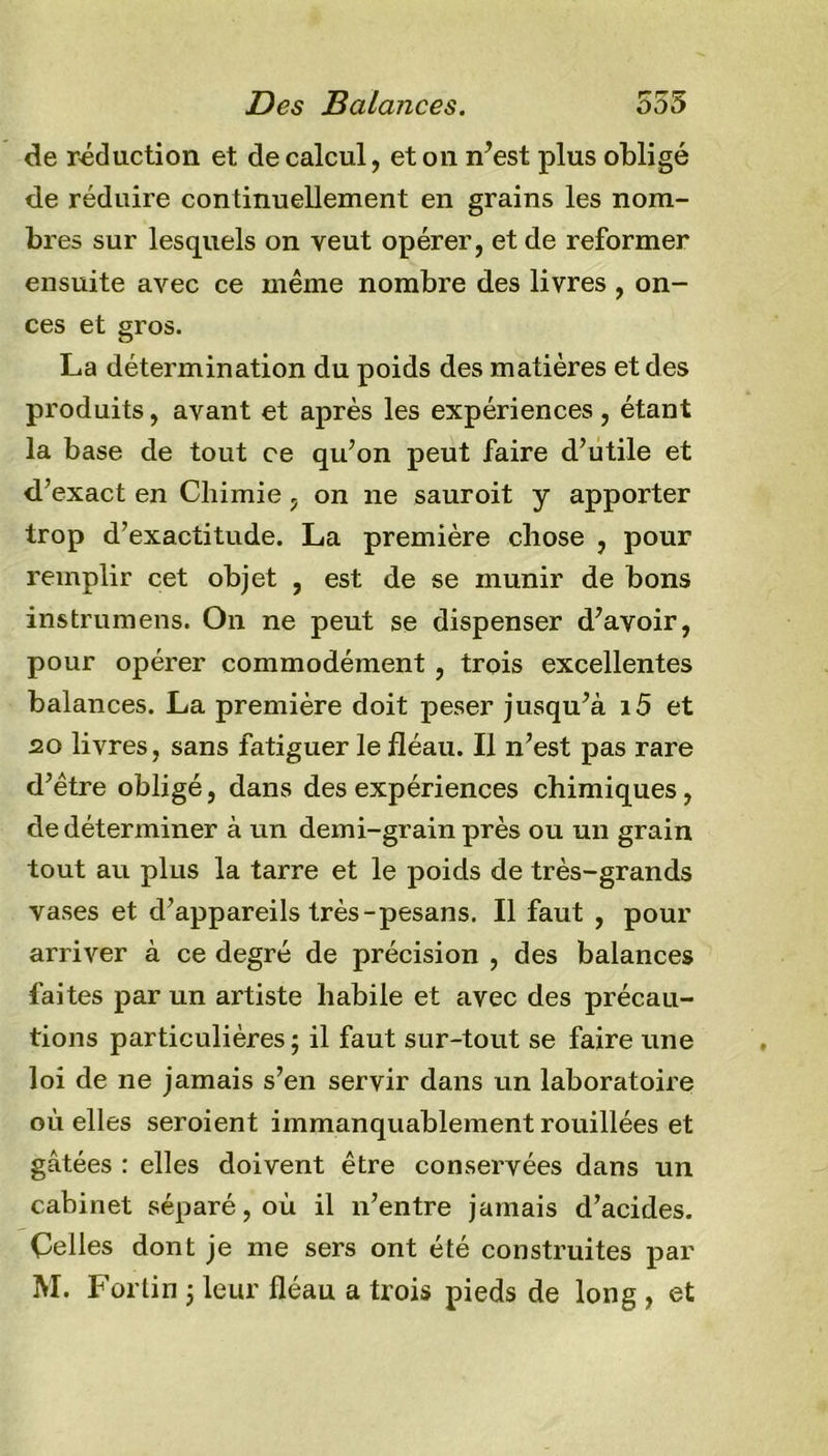 de réduction et de calcul, et on n’est plus obligé de réduire continuellement en grains les nom- bres sur lesquels on veut opérer, et de reformer ensuite avec ce même nombre des livres , on- ces et gros. La détermination du poids des matières et des produits, avant et après les expériences, étant la base de tout ce qu’on peut faire d’utile et d’exact en Chimie , on ne sauroit y apporter trop d’exactitude. La première chose , pour remplir cet objet , est de se munir de bons instrumens. On ne peut se dispenser d’avoir, pour opérer commodément , trois excellentes balances. La première doit peser jusqu’à i5 et 20 livres, sans fatiguer le fléau. Il n’est pas rare d’être obligé, dans des expériences chimiques, de déterminer à un demi-grain près ou un grain tout au plus la tarre et le poids de très-grands vases et d’appareils très-pesans. Il faut , pour arriver à ce degré de précision , des balances faites par un artiste habile et avec des précau- tions particulières; il faut sur-tout se faire une loi de ne jamais s’en servir dans un laboratoire où elles seroient immanquablement rouillées et gâtées : elles doivent être conservées dans un cabinet séparé, où il n’entre jamais d’acides. Celles dont je me sers ont été construites par