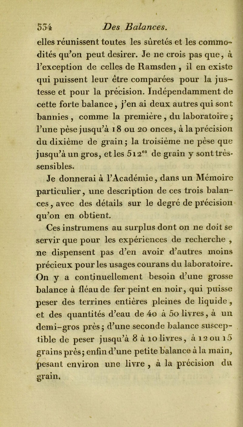 elles réunissent toutes les sûretés et les commo-* dités qu’on peut desirer. Je ne crois pas que, à l’exception de celles de Ramsden , il en existe qui puissent leur être comparées pour la jus- tesse et pour la précision. Indépendamment de cette forte balance, j’en ai deux autres qui sont bannies , comme la première , du laboratoire ; l’une pèse jusqu’à 18 ou 20 onces, à la précision du dixième de grain ; la troisième ne pèse que jusqu’à un gros, et les 5iaes de grain y sont très- sensibles. Je donnerai à l’Académie, dans un Mémoire particulier, une description de ces trois balan- ces , avec des détails sur le degré de précision qu’on en obtient. Ces instrumens au surplus dont on ne doit se servir que pour les expériences de recherche , ne dispensent pas d’en avoir d’autres moins précieux pour les usages courans du laboratoire. On y a continuellement besoin d’une grosse balance à fléau de fer peint en noir, qui puisse peser des terrines entières pleines de liquide, et des quantités d’eau de 4o à 5o livres, à un demi-gros près ; d’une seconde balance suscep- tible de peser jusqu’à 8 à 10 livres, à 12 ou 15 grains près; enfin d’une petite balance à la main, pesant environ une livre , à la précision du