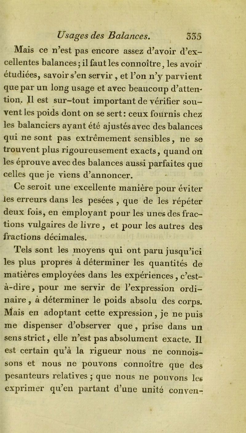 Usages des Balances. 535 Mais ce n’est pas encore assez d’avoir d’ex- cellentes balances ; il faut les connoître, les avoir étudiées, savoir s’en servir , et l’on n’y parvient que par un long usage et avec beaucoup d’atten- tion. Il est sur-tout important de vérifier sou- vent les poids dont on se sert: ceux fournis chez les balanciers ayant été ajustésavec des balances qui ne sont pas extrêmement sensibles, ne se trouvent plus rigoureusement exacts, quand on les éprouve avec des balances aussi parfaites que celles que je viens d’annoncer. Ce seroit une excellente manière pour éviter les erreurs dans les pesées , que de les répéter deux fois, en employant pour les unes des frac- tions vulgaires de livre , et pour les autres des fractions décimales. Tels sont les moyens qui ont paru jusqu’ici les plus propres à déterminer les quantités de matières employées dans les expériences, c’est- à-dire, pour me servir de l’expression ordi- naire , à déterminer le poids absolu des corps. Mais en adoptant cette expression, je ne puis me dispenser d’observer que, prise dans un sens strict, elle n’est pas absolument exacte. Il est certain qu’à la rigueur nous ne connois- sons et nous ne pouvons connoître que des pesanteurs relatives ; que nous ne pouvons les exprimer qu’en partant d’une unité conven-