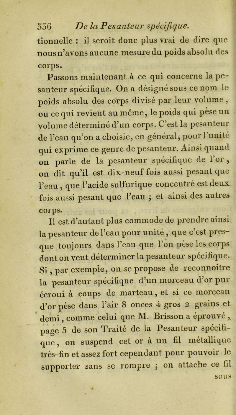 tionnelle : il seroit donc plus vrai de dire que nous n’avons aucune mesure du poids absolu des corps. Passons maintenant à ce qui concerne la pe- santeur spécifique. On a désigné sous ce nom le poids absolu des corps divisé par leur volume, ou ce qui revient au même, le poids qui pèse un volume déterminé d’un corps. C’est la pesanteur de l’eau qu’on a choisie, en général* pour l’unité qui exprime ce genre de pesanteur. Ainsi quand on parle de la pesanteur spécifique de l’or , on dit qu’il est dix-neuf fois aussi pesant que l’eau , que l’acide sulfurique concentré est deux fois aussi pesant que l’eau 3 et ainsi des autres corps. Il est d’autant plus commode de prendre ainsi la pesanteur de l’eau pour unité , que c’est pres- que toujours dans l’eau que l’on pèse les corps dont on veut déterminer la pesanteur spécifique. Si, par exemple, on se propose de reconnoître la pesanteur spécifique d’un morceau d’or pur écroui à coups de marteau, et si ce moi ceau d’or pèse dans l’air 8 onces 4 gros 2 grains et demi, comme celui que M. Brisson a éprouvé, page 5 de son Traité de la Pesanteur spécifi- que, on suspend cet or à un fil métallique très-fin et assez fort cependant pour pouvoir le supporter sans se rompre 3 on attache ce fil sous