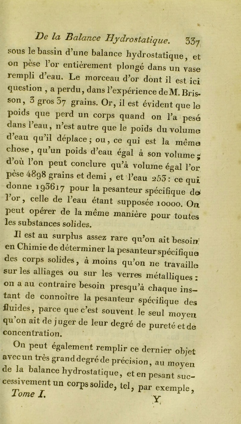 sons le bassin d’une balance hydrostatique, et on pèse l’or entièrement plongé dans un vase rempli d’eau. Le morceau d’or dont il est ici question , a perdu, dans l’expérience deM. Bris- son, 3 gros 57 grains. Or, il est évident que le poids que perd un corps quand on l’a pesé dans l’eau, n’est autre que le poids du volume d’eau qu’il déplace,- ou, ce qui est la même chose, qu’un poids d’eau égal à son volume ; d’où l’on peut conclure qu’à volume égal l’or pèse 4898 grains et demi, et l’eau *53 : ce qui donne i93617 pour la pesanteur spécifique de* 1 01 , celle de 1 eau étant supposée 10000. Ou peut opérer de la même manière pour toutes les substances solides. Il est au surplus assez rare qu’on ait besoin.' en Chimie de déterminer la pesanteur spécifique des corps solides, à moins qu’on ne travaille sur les alliages ou sur les verres métalliques : 011 a au contraire besoin presqu’à chaque ins- tant de connoitre la pesanteur spécifique des fluides, parce que c’est souvent le seul moyeu qu’on ait de j uger de leur degré de pureté et de concentration. Ou peut également remplir ce dernier objet avecun très granddegréde précision, au moyen de la balance hydrostatique, et en pesant suc- cessivement un corps solide, tel, par exemple,