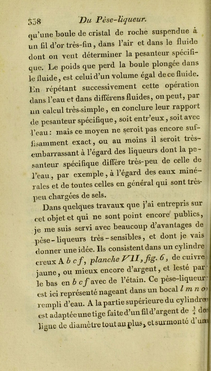 qu’une boule de cristal de roche suspendue à un fil d’or très-fin, dans l’air et dans le fluide dont on veut déterminer la pesanteur spécifi- que. Le poids que perd la boule plongée dans le fluide, est celui d’un volume égal de ce fluide, lin répétant successivement cette opéiatiou dans l’eau et dans différens fluides, on peut, par un calcul très-simple, en conclure leur rapport de pesanteur spécifique, soit entr’eux, soit avec peau : mais ce moyen ne seroit pas encore suf- fisamment exact, ou au moins il seroit tres- embarrassant à l’égard des liqueurs dont la pe- santeur spécifique diffère très-peu de celle de Peau , par exemple , à l’égard des eaux miné- rales et de toutes celles en général qui sont tres- peu chargées de sels. Dans quelques travaux que j’ai entrepris sur cet objet et qui ne sont point encore publics, je me suis servi avec beaucoup d’avantages de pèse-liqueurs très - sensibles, et dont je vais donner une idée. Ils consistent dans un cylindre creux A b cf, planche VU,,fig- 6, de cuivre jaune, ou mieux encore d’argeut, et lesté par le bas en b cf avec de l’étain. Ce pèse-liquem est ici représenté nageant dans un bocal l m n 0' rempli d’eau. A la partie supérieure du cylindræ est adaptéeunetige faite d’un fil d’argent de « de liane de diamètretoutauplus^etsurmonte d uni