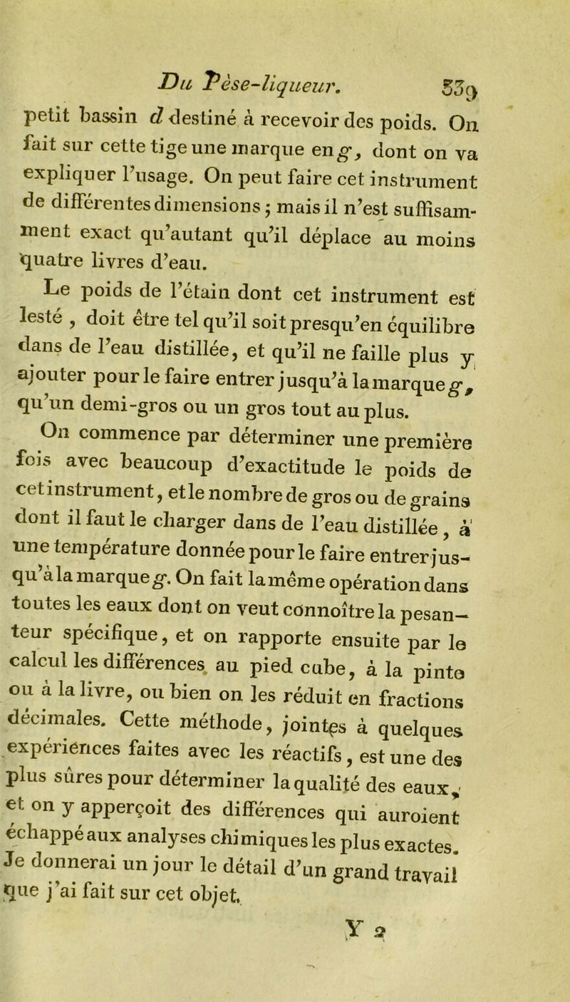 Du Tèse-liqueur. 55 (y petit bassin cl destiné cà recevoir des poids. On fait sur cette tige une marque en g-, dont on va expliquer l’usage. On peut faire cet instrument de différentes dimensions ; mais il n’est suffisam- ment exact qu autant qu’il déplace au moins quatre livres d’eau. Le poids de 1 étain dont cet instrument est lesté , doit être tel qu’il soit presqu’en équilibre dans de l’eau distillée, et qu’il ne faille plus y ajouter pour le faire entrer jusqu’à la marque g, qu’un demi-gros ou un gros tout au plus. On commence par déterminer une première fois avec beaucoup d’exactitude le poids de cet instrument, et le nombre de gros ou de grains dont il faut le charger dans de l’eau distillée , à mie température donnée pour le faire entrer jus- qu’à la marque#. On fait lamème opération dans toutes les eaux dont on veut connoîtrela pesan- teur spécifique, et on rapporte ensuite par la calcul les différences au pied cube, à la pinto ou à la livre, ou bien on les réduit en fractions décimales. Cette méthode, jointes à quelques expériences faites avec les réactifs, est une des plus sûres pour déterminer laqualité des eaux* et on y apperçoit des différences qui auroient échappé aux analyses chimiques les plus exactes Je donnerai un jour le détail d’un grand travail que j’ai fait sur cet objet X 3