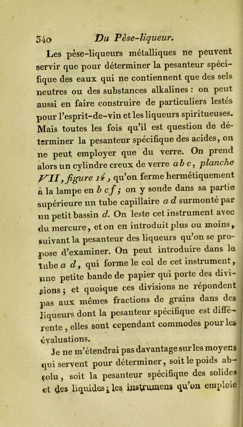 Les pèse-liqueurs métalliques ne peuvent servir que pour déterminer la pesanteur spéci- fique des eaux qui ne contiennent que des sels neutres ou des substances alkalines ‘ on peut aussi en faire construire de particuliers lestés pour l’esprit-de-vin et les liqueurs spiritueuses. Mais toutes les fois qu’il est question de dé- terminer la pesanteur spécifique des acides, on ne peut employer que du verre. On prend alors un cylindre creux de verre abc, planche KII,figure lé , qu’on ferme hermétiquement à la lampe en b cf; on y soude dans sa partie supérieure un tube capillaire a d surmonté par un petit bassin d. On leste cet instrument avec du mercure, et on en introduit plus ou moins, suivant la pesanteur des liqueurs qu’on se pro- pose d’examiner. On peut introduire dans le tube ad, qui forme le col de cet instrument, une petite bande de papier qui porte des divi- sons 5 et quoique ces divisions ne répondent pas aux mêmes fractions de grains dans des liqueurs dont la pesanteur spécifique est diffé- rente , elles sont cependant commodes pour les évaluations. Je ne m’étendrai pas davantage sur les moyens qui servent pour déterminer, soit le poids ab- solu , soit la pesanteur spécifique des solides et des liquides ilesj mslrutuens qu’on emploie