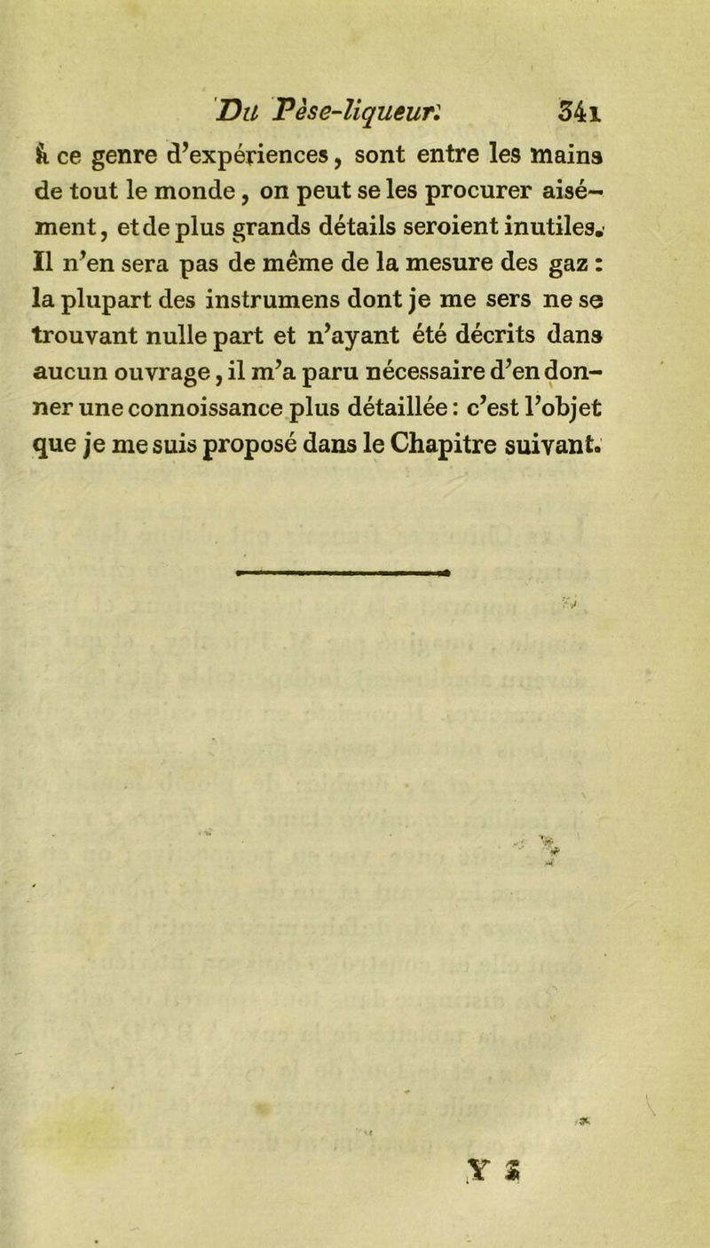 &amp; ce genre d’expériences, sont entre les mains de tout le monde, on peut se les procurer aisé- ment, et de plus grands détails seroient inutiles. Il n’en sera pas de même de la mesure des gaz : la plupart des instrumens dont je me sers ne se trouvant nulle part et n’ayant été décrits dans aucun ouvrage, il m’a paru nécessaire d’en don- ner une connoissance plus détaillée : c’est l’objet que je me suis proposé dans le Chapitre suivant.