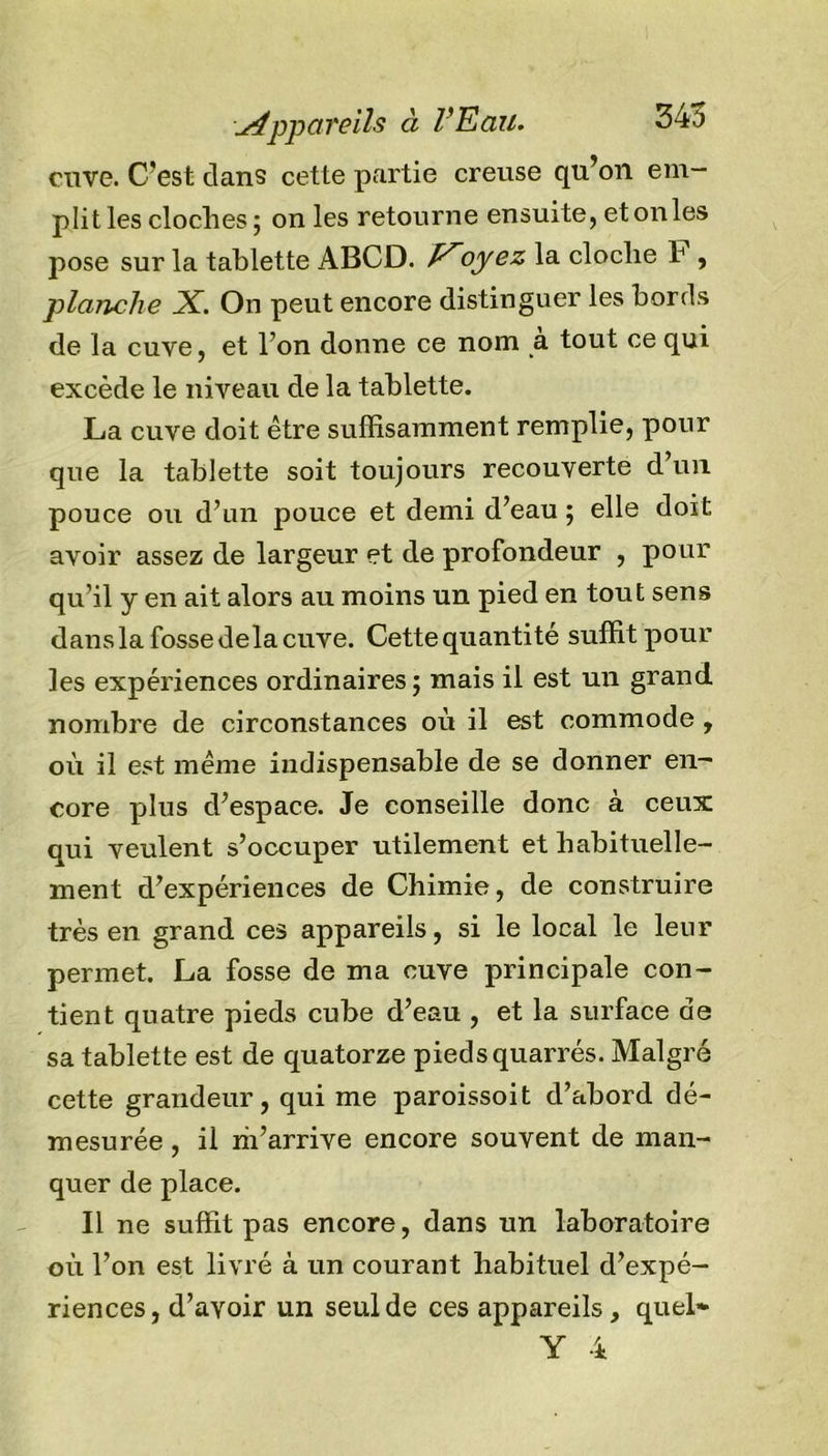appareils à l'Eau. 345 cuve. C’est dans cette partie creuse qu’on em- plit les cloches; on les retourne ensuite, et on les pose sur la tablette ABCD. oyez la cloche h , planche X. On peut encore distinguer les bords de la cuve, et l’on donne ce nom à tout ce qui excède le niveau de la tablette. La cuve doit être suffisamment remplie, pour que la tablette soit toujours recouverte d’un pouce ou d’un pouce et demi d’eau ; elle doit avoir assez de largeur et de profondeur , pour qu’il y en ait alors au moins un pied en tout sens dans la fosse delà cuve. Cettequantité suffit pour les expériences ordinaires; mais il est un grand nombre de circonstances où il est commode , où il est même indispensable de se donner en~ core plus d’espace. Je conseille donc à ceux: qui veulent s’occuper utilement et habituelle- ment d’expériences de Chimie, de construire très en grand ces appareils, si le local le leur permet. La fosse de ma cuve principale con- tient quatre pieds cube d’eau , et la surface de sa tablette est de quatorze pieds quarrés. Malgré cette grandeur, qui me paroissoit d’abord dé- mesurée , il m’arrive encore souvent de man- quer de place. Il ne suffit pas encore, dans un laboratoire où l’on est livré à un courant habituel d’expé- riences, d’avoir un seul de ces appareils, quel* Y 4