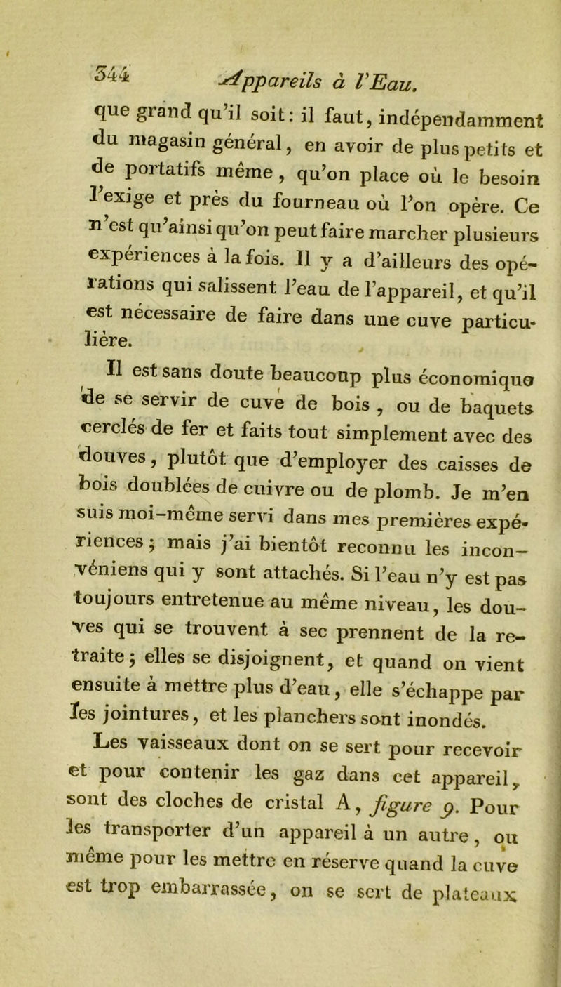 ÔLtii -Appareils à l'Eau. que grand qu il soit: il faut, indépendamment du magasin général, en avoir de plus petits et de portatifs même, qu’on place où le besoin l’exige et près du fourneau où l’on opère. Ce n’est qu’ainsi qu’on peut faire marcher plusieurs expériences à la fois. Il y a d’ailleurs des opé- rations qui salissent l’eau de l’appareil, et qu’il est nécessaire de faire dans une cuve particu- lière. Il est sans doute beaucoup plus économique de se servir de cuve de bois , ou de baquets cerclés de fer et faits tout simplement avec des douves, plutôt que d’employer des caisses de bois doublées de cuivre ou de plomb. Je m’en suis moi-meme servi dans mes premières expé- riences 5 mais j’ai bientôt reconnu les incon- véniens qui y sont attachés. Si l’eau n’y est pas toujours entretenue au même niveau, les dou- ves qui se trouvent à sec prennent de la re- traite} elles se disjoignent, et quand on vient ensuite à mettre plus d’eau, elle s’échappe par ïes jointures, et les planchers sont inondés. Les vaisseaux dont on se sert pour recevoir et pour contenir les gaz dans cet appareil, sont des cloches de cristal A, figure p. Pour les transporter d’un appareil à un autre, ou meme pour les mettre en réserve quand la cuve est trop embarrassée, on se sert de plateaux