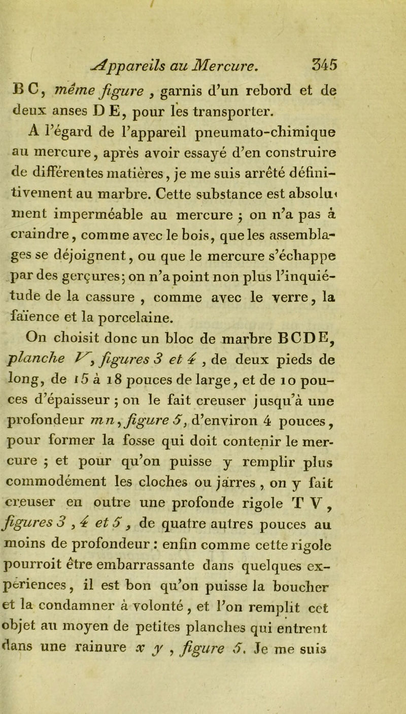 BC, même figure , garnis d’un rebord et de deux anses D E, pour les transporter. A l’égard de l’appareil pneumato-chimique au mercure, après avoir essayé d’en construire de différentes matières, je me suis arrêté défini- tivement au marbre. Cette substance est absolu* ment imperméable au mercure ; on n’a pas à craindre, comme avec le bois, que les assembla- ges se déjoignent, ou que le mercure s’échappe par des gerçures; on n’a point non plus l’inquié- tude de la cassure , comme avec le verre, la faïence et la porcelaine. On choisit donc un bloc de marbre BCDE, planche figures 3 et 4 , de deux pieds de long, de i5 à 18 pouces de large, et de 10 pou- ces d’épaisseur ; on le fait creuser jusqu’à une profondeur mn ,figure 5, d’environ 4 pouces, pour former la fosse qui doit contenir le mer- cure ; et pour qu’on puisse y remplir plus commodément les cloches ou jarres , on y fait cr.euser en outre une profonde rigole TV, figures 3,4 et S , de quatre aulres pouces au moins de profondeur : enfin comme cette rigole pourroit être embarrassante dans quelques ex- périences , il est bon qu’on puisse la boucher et la condamner à volonté , et l’on remplit cet objet au moyen de petites planches qui entrent dans une rainure x y , figure 3, Je me suis