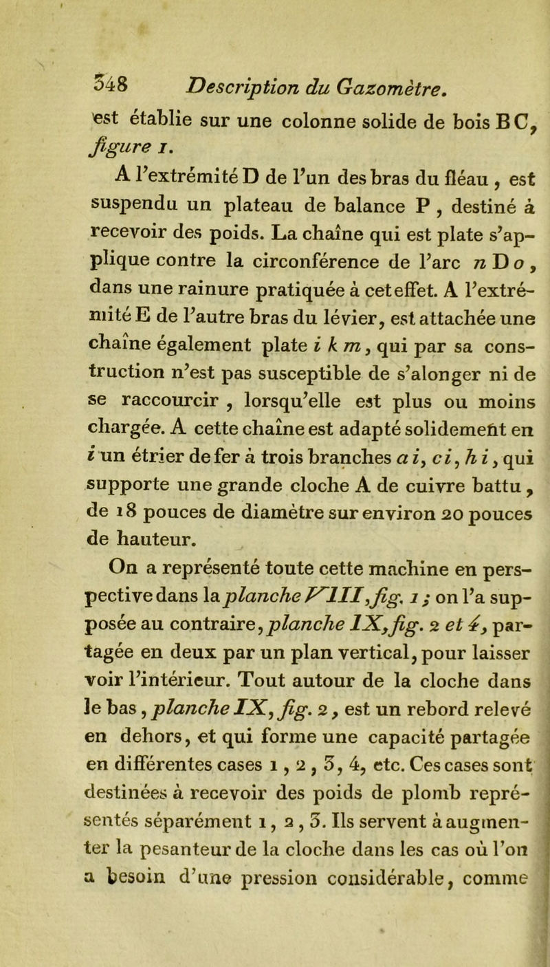 est établie sur une colonne solide de bois BC, figure j. A l’extrémité D de l’un des bras du fléau , est suspendu un plateau de balance P , destiné à recevoir des poids. La chaîne qui est plate s’ap- plique contre la circonférence de l’arc wDo, dans une rainure pratiquée à cet effet. A l’extré- mité E de l’autre bras du lévier, est attachée une chaîne également plate i km, qui par sa cons- truction n’est pas susceptible de s’alonger ni de se raccourcir , lorsqu’elle est plus ou moins chargée. A cette chaîne est adapté solidemetit en i un étrier de fer à trois branches ai, ci,hi, qui supporte une grande cloche A de cuivre battu , de 18 pouces de diamètre sur environ 20 pouces de hauteur. On a représenté toute cette machine en pers- pective dans la.planche V~1II ,fig. 1 ; on l’a sup- posée au contraire,planche lX,fig. 2 et 4, par- tagée en deux par un plan vertical, pour laisser voir l’intérieur. Tout autour de la cloche dans le bas, planche IX, fig. 2 , est un rebord relevé en dehors, et qui forme une capacité partagée en différentes cases 1,2,5, 4, etc. Ces cases sont destinées à recevoir des poids de plomb repré- sentés séparément 1, 2,5. Ils servent à augmen- ter la pesanteur de la cloche dans les cas où l’on a besoin d’une pression considérable, comme