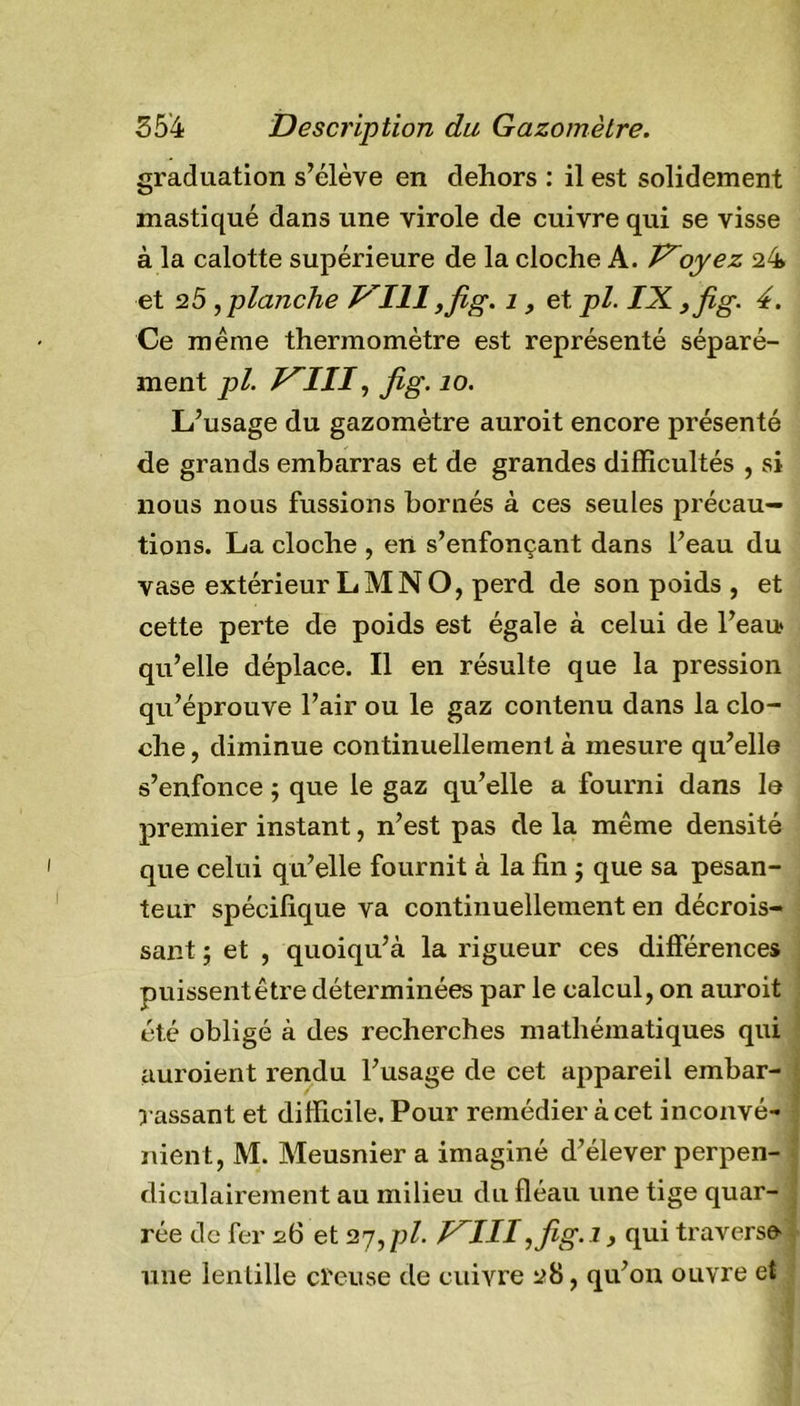 graduation s’élève en dehors : il est solidement mastiqué dans une virole de cuivre qui se visse à la calotte supérieure de la cloche A. J?oyez 24 et 2 5 ,planche P 111 ,fig. i, et. pl. IX ,fig. 4. Ce même thermomètre est représenté séparé- ment pl. I^III, Jig. îo. L’usage du gazomètre auroit encore présenté de grands embarras et de grandes difficultés , si nous nous fussions bornés à ces seules précau- tions. La cloche , en s’enfonçant dans l’eau du vase extérieur LM N O, perd de son poids , et cette perte de poids est égale à celui de l’eau* qu’elle déplace. Il en résulte que la pression qu’éprouve l’air ou le gaz contenu dans la clo- che , diminue continuellement à mesure qu’elle s’enfonce ; que le gaz qu’elle a fourni dans le premier instant, n’est pas de la même densité que celui qu’elle fournit à la fin -, que sa pesan- teur spécifique va continuellement en décrois- sant ; et , quoiqu’à la rigueur ces différences puissentêtre déterminées par le calcul, on auroit été obligé à des recherches mathématiques qui auroient rendu l’usage de cet appareil embar- rassant et difficile. Pour remédier à cet inconvé- nient, M. Meusnier a imaginé d’élever perpen- diculairement au milieu du fléau une tige quar- rée de fer 26 et 27,/;/. J^III,fig.i, qui traverse une lenlille creuse de cuivre 28, qu’on ouvre et