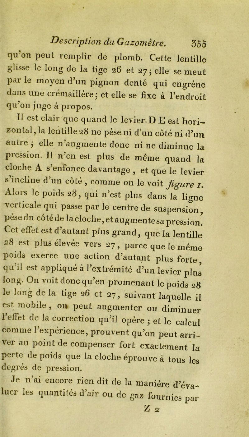 qu’on peut remplir de plomb. Cette lentille glisse le long de la tige 26 et 27; elle se meut par le moyen d’un pignon denté qui engrène dans une crémaillère ; et elle se fixe à l’endroit qu’on juge à propos. Il est clair que quand le levier D E est hori- zontal, la lentille 28 ne pèse ni d’un côté ni d’un au ire ; elle n’augmente donc ni ne diminue la pression. Il n’en est plus de même quand la cloche A s’enfonce davantage , et que le levier s’incline d’un côté , comme on le voit figure 1. Alors le poids 28, qui n’est plus dans la ligne verticale qui passe par le centre de suspension, pèse du cô té de la cloche, et augmente sa pressi on! Cet effet est d’autant plus grand, que la lentille 28 est plus élevée vers 27 , parce que le même poids exerce une action d’autant plus forte qu’il est appliqué à l’extrémité d’un levier plus long. On voit donc qu’en promenant le poids 28 le long de la tige 26 et 27 , suivant laquelle il est mobile , on peut augmenter ou diminuer l’effet de la correction qu’il opère • et le calcul comme l’expérience, prouvent qu’on peut arri- ver au point de compenser fort exactement la perte de poids que la cloche éprouve à tous les degrés de pression. Je n’ai encore rien dit de la manière d’éva- luer les quantités d’air ou de gaz fournies par