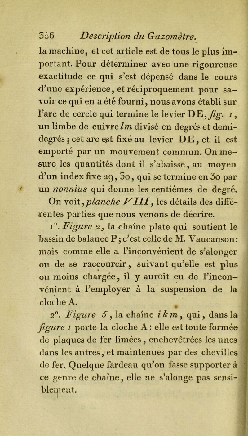 la machine, et cet article est de tous le plus im- portant. Pour déterminer avec une rigoureuse exactitude ce qui s’est dépensé dans le cours d’une expérience, et réciproquement pour sa- voir ce qui en a été fourni, nous avons établi sur l’arc de cercle qui termine le levier DE,^. i, un limbe de cuivre Im divisé en degrés et demi- degrés ; cet arc e.st fixé au levier DE, et il est emporté par un mouvement commun. On me- sure les quantités dont il s’abaisse, au moyen d’un index fixe 2q, 5o, qui se termine en 3o par un nonnius qui donne les centièmes de degré. On voit,planche V^III&gt; les détails des diffé- rentes parties que nous venons de décrire. i°. Figure 2, la chaîne plate qui soutient le bassin de balance P ; c’est celle de M. Vaucanson: mais comme elle a l’inconvénient de s’alonger ou de se raccourcir, suivant qu’elle est plus ou moins chargée, il y auroit eu de l’incon- vénient à l’employer à la suspension de la cloche A. 2°. Figure S, la chaîne ikm , qui, dans la figure 1 porte la cloche A : elle est toute formée de plaques de fer limées , enchevêtrées les unes dans les autres, et maintenues par des chevilles de fer. Quelque fardeau qu’on fasse supporter à ce genre de chaîne, elle ne s’alonge pas sensi- blement.