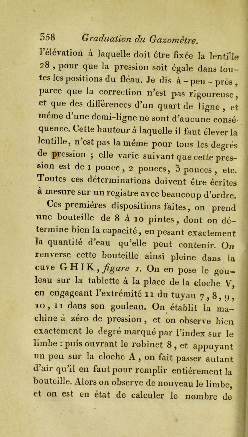 l’élévation à laquelle doit être fixée la lentille 28 , pour que la pression soit égale dans tou- tes les positions du fléau. Je dis à - peu - près , paree que la correction n’est pas rigoureuse, et que des différences d’un quart de ligne , et meme d’une demi-ligne ne sont d’aucune consé quence. Cette hauteur à laquelle il faut élever la lentille, n est pas la meme pour tous les degrés de pression ; elle varie suivant que cette pres- sion est de 1 pouce , 2 pouces, 3 pouces , etc. Toutes ces déterminations doivent être écrites à mesure sur un registre avec beaucoup d’ordre. Ces premières dispositions faites, on prend une bouteille de 8 a 10 pintes, dont on dé- termine bien la capacité, en pesant exactement la quantité d’eau qu’elle peut contenir. On renverse cette bouteille ainsi pleine dans la cuve G fil IK, figure 1. On en pose le gou— leau sur la tablette à la place de la cloche V en engageant l’extrémité 11 du tuyau 7,8,9, 10, 11 dans son gouleau. On établit la ma- chine à zéro de pression , et on observe bien exactement le degre marque par l’index sur le limbe : puis ouvrant le robinet 8 , et appuyant un peu sur la cloche A , on fait passer autant d’air qu’il en faut pour remplir entièrement la bouteille. Alors on observe de nouveau le limbe, et on est en état de calculer le nombre de