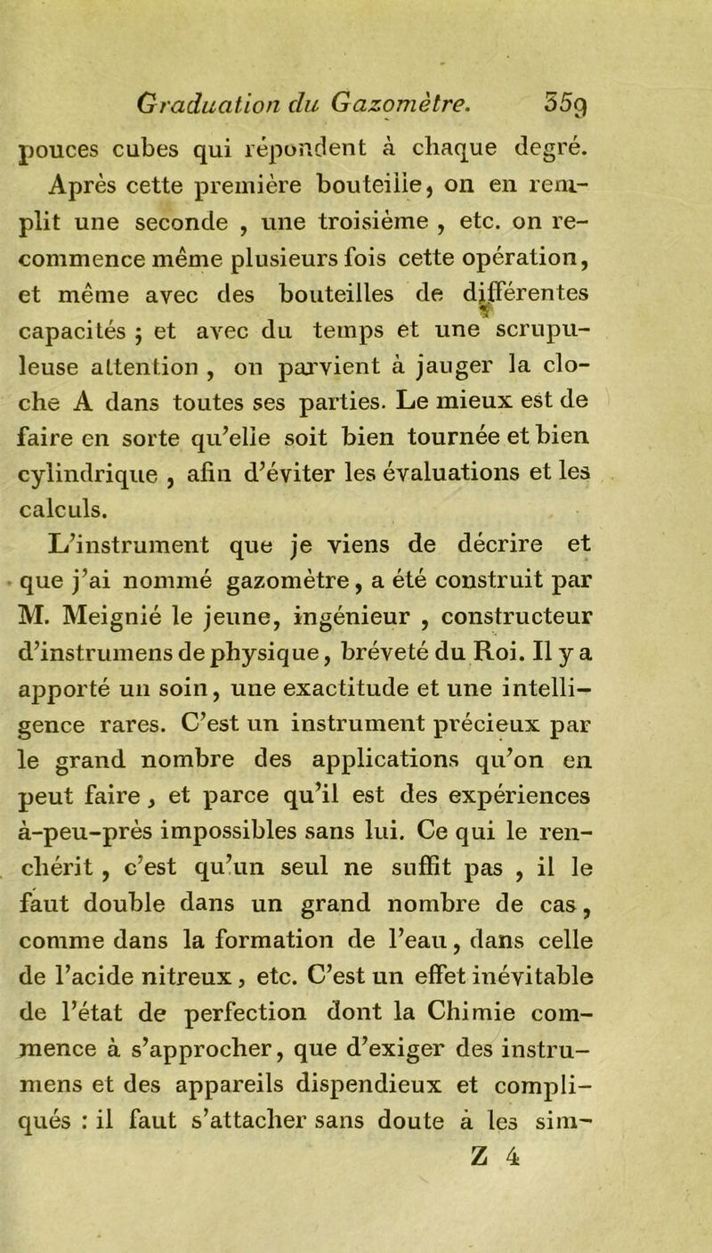 pouces cubes qui répondent à chaque degré. Après cette première bouteille, on en rem- plit une seconde , une troisième , etc. on re- commence même plusieurs fois cette opération, et même avec des bouteilles de différentes Y capacités j et avec du temps et une scrupu- leuse attention , on parvient à jauger la clo- che A dans toutes ses parties. Le mieux est de faire en sorte qu’elle soit bien tournée et bien cylindrique , afin d’éviter les évaluations et les calculs. L’instrument que je viens de décrire et que j’ai nommé gazomètre, a été construit par M. Meignié le jeune, ingénieur , constructeur d’instrumens de physique, bréveté du Roi. Il y a apporté un soin, une exactitude et une intelli- gence rares. C’est un instrument précieux par le grand nombre des applications qu’on en peut faire, et parce qu’il est des expériences à-peu-près impossibles sans lui. Ce qui le ren- chérit , c’est qu’un seul ne suffit pas , il le faut double dans un grand nombre de cas, comme dans la formation de l’eau, dans celle de l’acide nitreux, etc. C’est un effet inévitable de l’état de perfection dont la Chimie com- mence à s’approcher, que d’exiger des instru- mens et des appareils dispendieux et compli- qués : il faut s’attacher sans doute à les sim-
