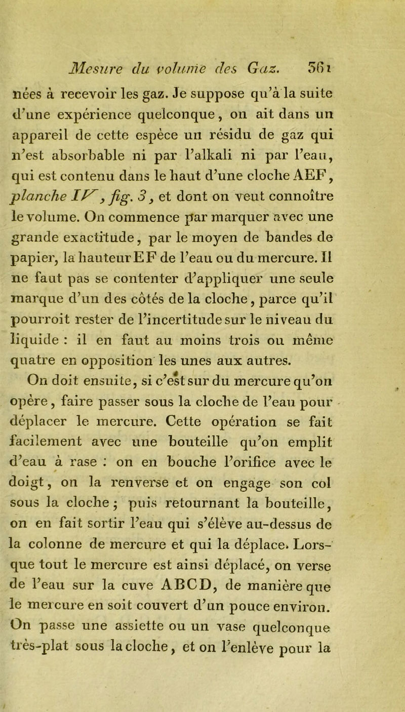 nées à recevoir les gaz. Je suppose qu’à la suite d’une expérience quelconque, on ait dans un appareil de cette espèce un résidu de gaz qui n’est absorbable ni par l’alkali ni par l’eau, qui est contenu dans le haut d’une cloche AEF, planche IV, fig. 3, et dont on veut connoître le volume. On commence par marquer avec une grande exactitude, par le moyen de bandes de papier, la hauteur EF de l’eau ou du mercure. Il ne faut pas se contenter d’appliquer une seule marque d’un des côtés de la cloche, parce qu’il pourroit rester de l’incertitude sur le niveau du liquide : il en faut au moins trois ou même quatre en opposition les unes aux autres. On doit ensuite, si c’est sur du mercure qu’on opère, faire passer sous la cloche de l’eau pour déplacer le mercure. Cette opération se fait facilement avec une bouteille qu’on emplit d’eau à rase : on en bouche l’orifice avec le doigt, on la renverse et on engage son col sous la cloche j puis retournant la bouteille, on en fait sortir l’eau qui s’élève au-dessus de la colonne de mercure et qui la déplace. Lors- que tout le mercure est ainsi déplacé, on verse de l’eau sur la cuve ABCD, de manière que le meicure en soit couvert d’un pouce environ. On passe une assiette ou un vase quelconque très-plat sous la cloche, et on l’enlève pour la