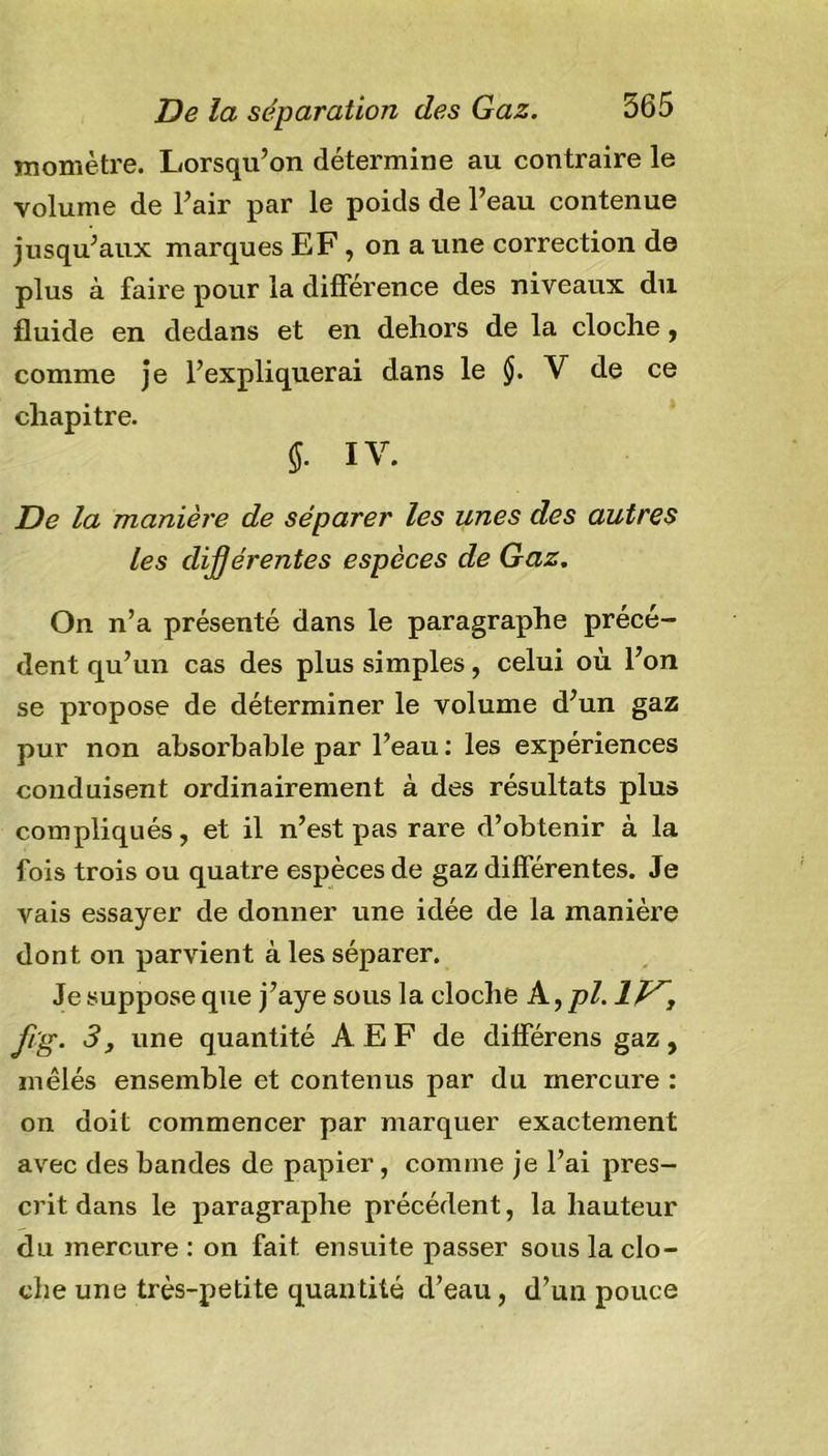 momètre. Lorsqu’on détermine au contraire le volume de l’air par le poids de l’eau contenue jusqu’aux marques EF, on a une correction de plus a faire pour la différence des niveaux du fluide en dedans et en dehors de la cloche, comme je l’expliquerai dans le §. V de ce chapitre. IV. De la manière de séparer les unes des autres les dijjér entes espèces de Gaz. On n’a présenté dans le paragraphe précé- dent qu’un cas des plus simples, celui où l’on se propose de déterminer le volume d’un gaz pur non absorbable par l’eau : les expériences conduisent ordinairement à des résultats plus compliqués, et il n’est pas rare d’obtenir à la fois trois ou quatre espèces de gaz différentes. Je vais essayer de donner une idée de la manière dont on parvient à les séparer. Je suppose que j’aye sous la cloche A ,pl. IV, fvg. 3, une quantité A E F de différens gaz, mêlés ensemble et contenus par du mercure : on doit commencer par marquer exactement avec des bandes de papier, comme je l’ai pres- crit dans le paragraphe précédent, la hauteur du mercure : on fait ensuite passer sous la clo- che une très-petite quantité d’eau, d’un pouce