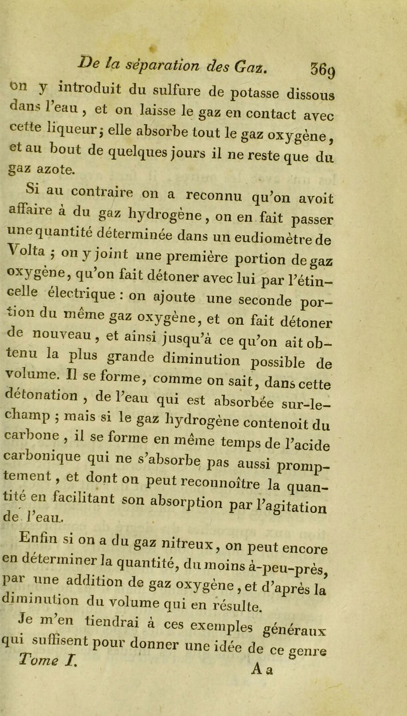on y ^ introduit du sulfure de potasse dissous daii.s 1 eau , et on laisse le gaz en contact avec cette liqueur j elle absorbe tout le gaz oxygène, et au bout de quelques jours il ne reste que du gaz azote. Si au contraire on a reconnu qu’on avoit affaire à du gaz hydrogène, on en fait passer une quantité déterminée dans un eudiomètrede Vol ta ,• on y joint une première portion de gaz oxygène, qu’on fait détoner avec lui par l’étin- celle électrique : on ajoute une seconde por- tion du même gaz oxygène, et on fait détoner de nouveau, et ainsi jusqu’à ce qu’on ait ob- tenu la plus grande diminution possible de volume. Il se forme, comme on sait, dans cette détonation , de l’eau qui est absorbée sur-le- champ ; mais si le gaz hydrogène contenoit du carbone , il se forme en même temps de l’acide carbonique qui ne s’absorbe pas aussi promp- tement , et dont on peut reconnoître la quan- tité en facilitant son absorption par l’agitation de l’eau. Enhn si on a du gaz nitreux, on peut encore en déterminer la quantité, du moins à-peu-près par une addition de gaz oxygène, et d’après la diminution du volume qui en résulte. Je m’en tiendrai à ces exemples généraux qui suffisent pour donner une idée de ce genre Tome /. Aa