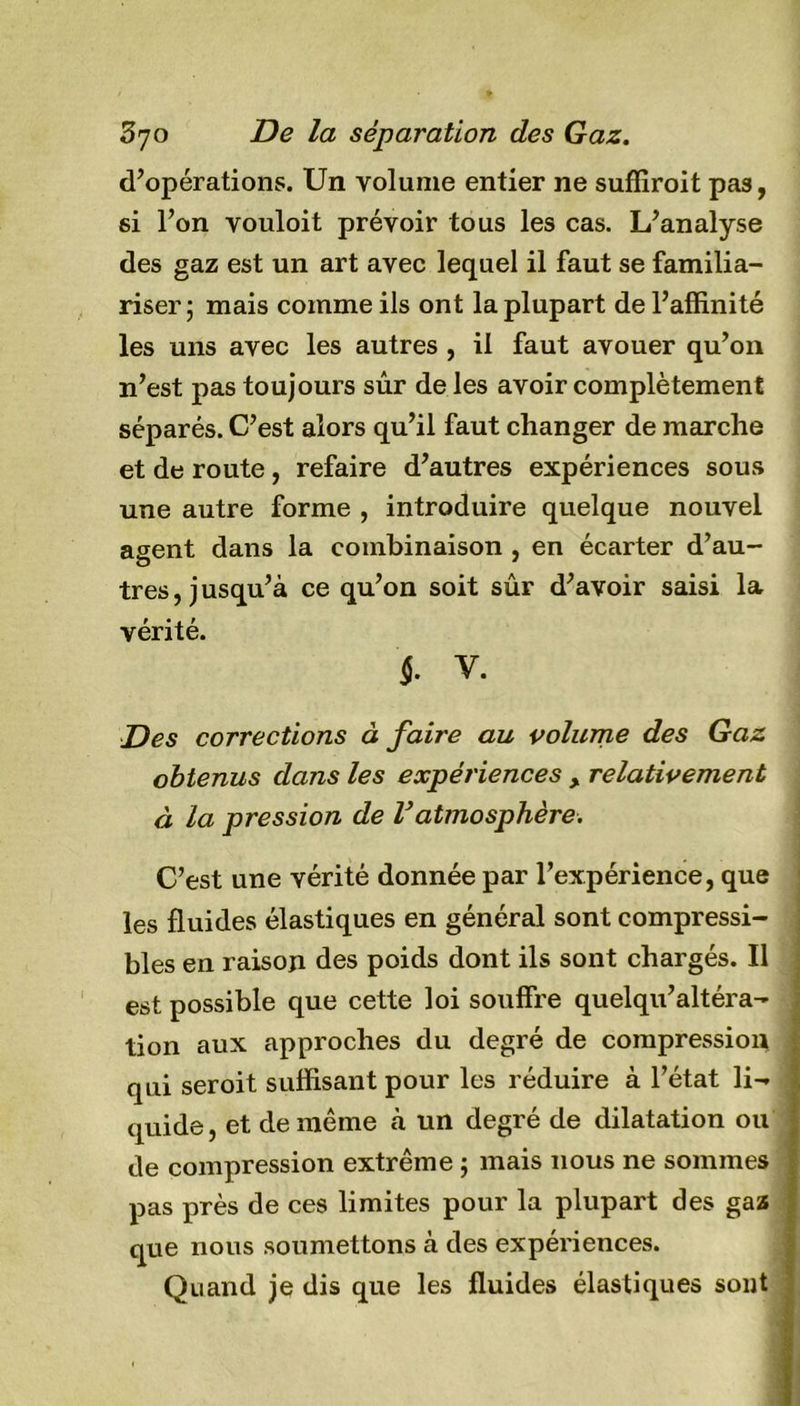 d’opérations. Un volume entier ne suffiroit pas, si l’on vouloit prévoir tous les cas. L’analyse des gaz est un art avec lequel il faut se familia- riser; mais comme ils ont la plupart de l’affinité les uns avec les autres , il faut avouer qu’011 n’est pas toujours sûr de les avoir complètement séparés. C’est alors qu’il faut changer de marche et de route , refaire d’autres expériences sous une autre forme , introduire quelque nouvel agent dans la combinaison , en écarter d’au- tres , j usqu’à ce qu’on soit sûr d’avoir saisi la vérité. §. V. Des corrections à faire au volume des Gaz obtenus dans les expériences y relativement à la pression de l’atmosphère. C’est une vérité donnée par l’expérience, que les fluides élastiques en général sont compressi- bles en raison des poids dont ils sont chargés. Il est possible que cette loi souffre quelqu’altéra- tion aux approches du degré de compression qui seroit suffisant pour les réduire à l’état li- quide, et de même «à un degré de dilatation ou de compression extrême ; mais nous ne sommes pas près de ces limites pour la plupart des gaz que nous soumettons à des expériences. Quand je dis que les fluides élastiques sont