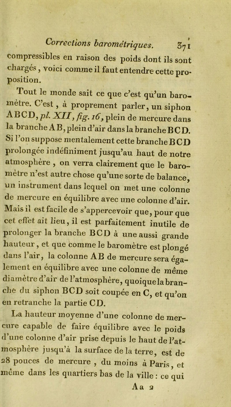 Corrections barométriques. 57 î compressibles en raison des poids dont ils sont chargés, voici comme il faut entendre cette pro- position. Tout le monde sait ce que c’est qu’un baro- mètre. C’est , à proprement parler, un siphon A B CD, pl. XII, fig. 16y plein de mercure dans la branche A B, plein d’air dans la branche B C D. Si l’on suppose mentalement cette branche B CD prolongée indéfiniment jusqu’au haut de notre atmosphère , on verra clairement que le baro- mètre n’est autre chose qu’une sorte de balance, un instrument dans lequel on met une colonne de mercure en équilibre avec une colonne d’air. Mais il est facile de s’appercevoir que, pour que cet effet ait lieu, il est parfaitement inutile de prolonger la branche BCD à une aussi grande hauteur, et que comme le baromètre est plongé dans l’air, la colonne AB de mercure sera éga- lement en équilibre avec une colonne de même diamètre d’air de l’atmosphère, quoique la bran- che du siphon BCD soit coupée en C, et qu’on en retranche la partie CD. La hauteur moyenne d’une colonne de mer- cure capable de faire équilibre avec le poids d’une colonne d’air prise depuis le haut de l’at- mosphère jusqu’à la surface delà terre, est de 28 pouces de mercure , du moins à Paris, et même dans les quartiers bas de la ville : ce qui