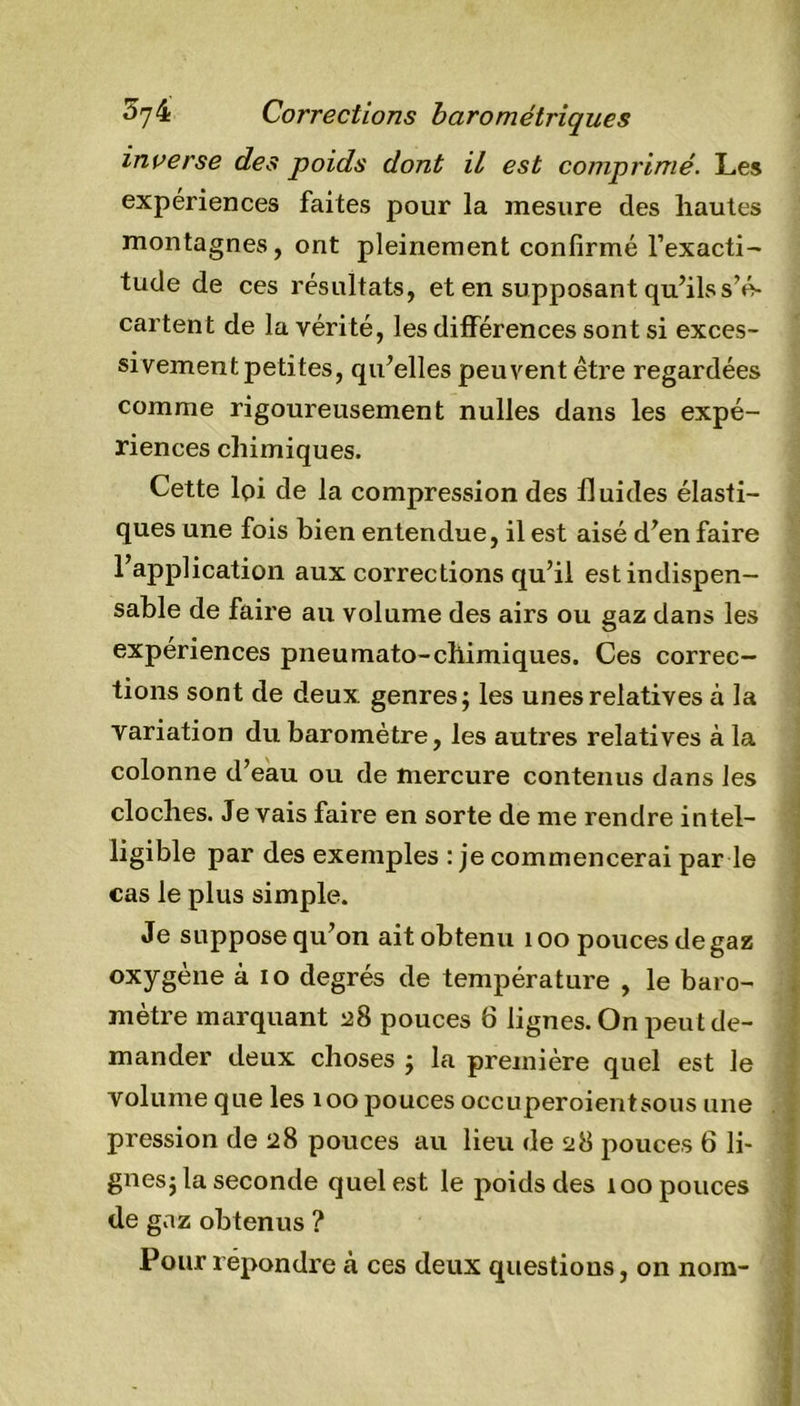 inverse des poids dont il est comprimé. Les expériences faites pour la mesure des hautes montagnes, ont pleinement confirmé l’exacti- tude de ces résultats, et en supposant qu’ils s’é- cartent de la vérité, les différences sont si exces- sivement petites, qu’elles peuvent être regardées comme rigoureusement nulles dans les expé- riences chimiques. Cette lpi de la compression des fluides élasti- ques une fois bien entendue, il est aisé d’en faire l’application aux corrections qu’il est indispen- sable de faire au volume des airs ou gaz dans les expériences pneumato-chimiques. Ces correc- tions sont de deux genres; les unes relatives à la variation du baromètre, les autres relatives à la colonne d’eau ou de mercure contenus dans les cloches. Je vais faire en sorte de me rendre intel- ligible par des exemples : je commencerai par le cas le plus simple. Je suppose qu’on ait obtenu 100 pouces de gaz oxygène à io degrés de température , le baro- mètre marquant 28 pouces 6 lignes. On peut de- mander deux choses ; la première quel est le volume que les 100 pouces occuperoientsous une pression de 28 pouces au lieu de 28 pouces 6 li- gnes; la seconde quel est le poids des 100 pouces de gaz obtenus ? Pour repondre à ces deux questions, on nom-