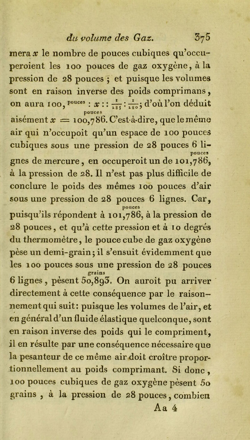 merax le nombre de pouces cubiques qu’occu- peroient les 100 pouces de gaz oxygène, à la pression de 28 pouces ; et puisque les volumes sont en raison inverse des poids comprimans, on aura ioo,pouc“ : x :: -~j : 77^5 d’où l’on déduit pouces aisément# = 100,786. C’est-à-dire, que le même air qui n’occupoit qu’un espace de 100 pouces cubiques sous une pression de 28 pouces 6 li- pouces gnes de mercure, en occuperoitun de 101,786, à la pression de 28. Il n’est pas plus difficile de conclure le poids des mêmes 100 pouces d’air sous une pression de 28 pouces 6 lignes. Car, pouces puisqu’ils répondent à 101,786, à la pression de 28 pouces, et qu’à cette pression et à 10 degrés du thermomètre, le pouce cube de gaz oxygène pèse un demi-grain ; il s’ensuit évidemment que les 100 pouces sous une pression de 28 pouces grains 6 lignes, pèsent 5o,8g3. On auroit pu arriver directement à cette conséquence par le raison- nement qui suit: puisque les volumes de l’air, et en général d’un lluide élastique quelconque, sont en raison inverse des poids qui le compriment, il en résulte par une conséquence nécessaire que la pesanteur de ce même air doit croître propor- tionnellement au poids comprimant. Si donc , 100 pouces cubiques de gaz oxygène pèsent 5o grains , à la pression de 28 pouces, combien