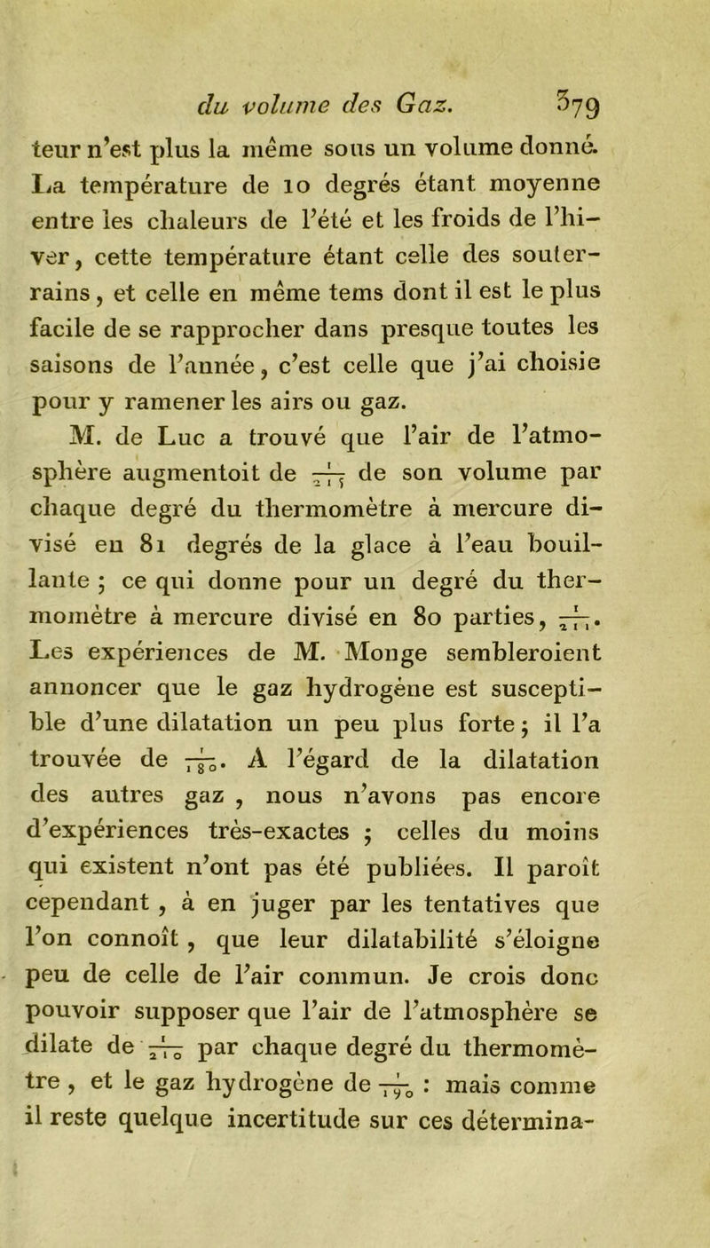 teur n’est plus la même sous un volume donné. La température de 10 degrés étant, moyenne entre les chaleurs de l’été et les froids de l’hi- ver, cette température étant celle des souter- rains , et celle en même tems dont il est le plus facile de se rapprocher dans presque toutes les saisons de l’année, c’est celle que j’ai choisie pour y ramener les airs ou gaz. M. de Luc a trouvé que l’air de l’atmo- sphère augmentoit de rfy de son volume par chaque degré du thermomètre à mercure di- visé eu 81 degrés de la glace à l’eau bouil- lante ; ce qui donne pour un degré du ther- momètre à mercure divisé en 80 parties, y-fy. Les expériences de M. Monge sembleroient annoncer que le gaz hydrogène est suscepti- ble d’une dilatation un peu plus forte ; il l’a trouvée de y-fy. A l’égard de la dilatation des autres gaz , nous n’avons pas encore d’expériences très-exactes ; celles du moins qui existent n’ont pas été publiées. Il paroît cependant , à en juger par les tentatives que l’on connoît , que leur dilatabilité s’éloigne peu de celle de l’air commun. Je crois donc pouvoir supposer que l’air de l’atmosphère se dilate de y-fy par chaque degré du thermomè- tre , et le gaz hydrogène de y-f-0 : mais comme il reste quelque incertitude sur ces détermina-