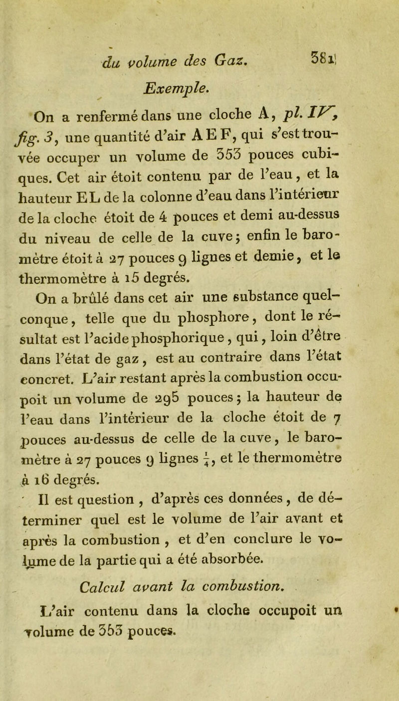 Exemple. On a renfermé clans une cloche A, pl. 11^f fig. 3, une quantité d’air A EF, qui s’est trou- vée occuper un volume de o5o pouces cubi- ques. Cet air étoit contenu par de l’eau, et la hauteur EL de la colonne d’eau dans l’interieur de la cloche étoit de 4 pouces et demi au-dessus du niveau de celle de la cuvej enfin le baro- mètre étoit à 27 pouces 9 lignes et demie, et le thermomètre à i5 degrés. On a brûlé dans cet air une substance quel- conque, telle que du phosphore, dont le ré- sultat est l’acide phosphorique , qui, loin d’etre dans l’état de gaz , est au contraire dans l’état concret. L’air restant après la combustion occu- poit un volume de 295 pouces ; la hauteur de l’eau dans l’intérieur de la cloche étoit de 7 pouces au-dessus de celle de la cuve, le baro- mètre à 27 pouces 9 lignes et le thermomètre à 16 degrés. Il est question , d’après ces données , de dé- terminer quel est le volume de l’air avant et après la combustion , et d’en conclure le vo- lume de la partie qui a été absorbée. Calcul avant la combustion. L’air contenu dans la cloche occupoit un volume de 353 pouces.