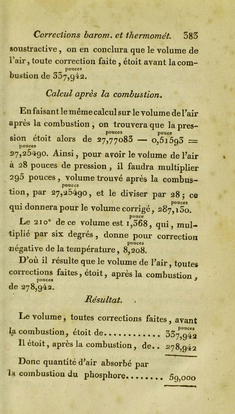 soustractive, on en conclura que le volume de l’air, toute correction faite , étoit avant la com- pouces bustion de 357,942. Calcul après la combustion. En faisant le même calcul sur le volume de l’air après la combustion , on trouvera que la près- pouces pouce sion étoit alors de 27,77083 — o,5i5q3 = pouces ** 27,25490. Ainsi, pour avoir le volume de l’air à 28 pouces de pression, il faudra multiplier 295 pouces , volume trouvé après la combus- pouces tion, par 27,25490, et le diviser par 28$ ce qui donnera pour le volume corrigé, 287^15o. pouce Le 210e de ce volume est i,568, qui, mul- tiplié par six degrés, donne pour correction pouces négative de la température, 8,208. D’où il résulte que le volume de l’air, toutes corrections faites, étoit, après la combustion pouces 9 de 278,942. Résultat. Le volume, toutes corrections faites, avant la combustion, étoit de 33?*942 Il étoit, après la combustion, de.. 278,942 Donc quantité d’air absorbé par la combustion du phosphore. 5g,000
