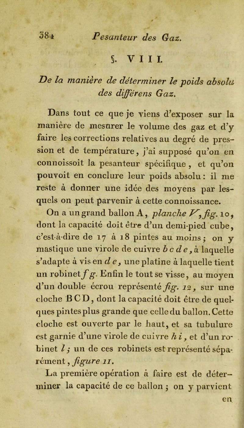 S. VIII. J* De la manière de déterminer le poids absolu des dijfërens Gaz. Dans tout ce que je viens d’exposer sur la manière de mesurer le volume des gaz et d’y faire les corrections relatives au degré de pres- sion et de température, j’ai supposé qu’on en connoissoit la pesanteur spécifique , et qu’on pouvoit en conclure leur poids absolu : il me reste à donner une idée des moyens par les- quels on peut parvenir à cette connoissance. On a un grand ballon A, planche 10, dont la capacité doit être d’un demi-pied cube, c’est-à-dire de 17 à 18 pintes au moins ; on y mastique une virole de cuivre bc de, à laquelle s’adapte à vis en de, une platine à laquelle tient un robinet^g-. Enfin le tout se visse, au moyen d’un double écrou représenté fig. 12, sur une cloche B CD, dont la capacité doit être de quel- ques pintes plus grande que celle du ballon. Cette cloche est ouverte par le haut, et sa tubulure est garnie d’une virole de cuivre h i, et d’un ro- binet l ; un de ces robinets est représenté sépa- rément , figure 11. La première opération à faire est de déter- miner la capacité de ce ballon ; on y parvient en