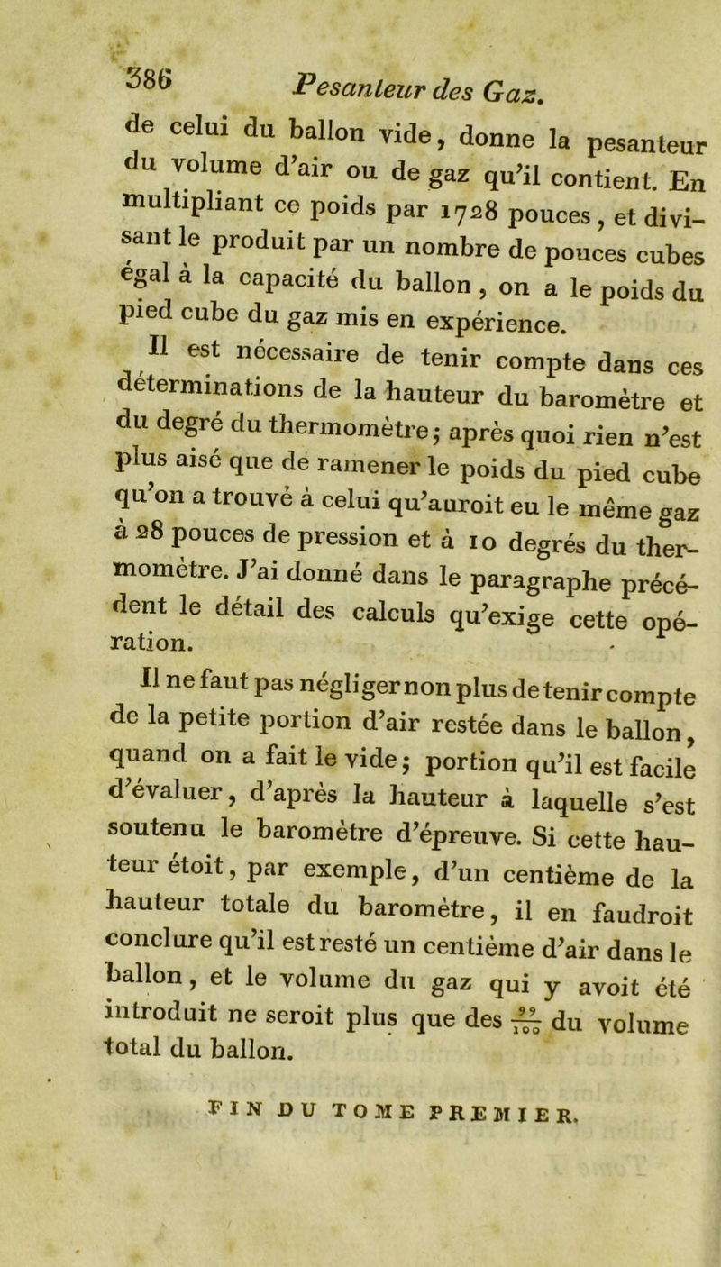de celui du ballon vide, donne la pesanteur du volume d’air ou de gaz qu’il contient. En multipliant ce poids par 1728 pouces, et divi- sant le produit par un nombre de pouces cubes égal a la capacité du ballon , on a le poids du pied cube du gaz mis en expérience. Il est necessaire de tenir compte dans ces déterminations de la hauteur du baromètre et du degré du thermomètre j après quoi rien n’est plus aisé que de ramener le poids du pied cube qu’on a trouvé à celui qu’auroit eu le même gaz cà 28 pouces de pression et à 10 degrés du ther- momètre. J’ai donné dans le paragraphe précé- dent le detail des calculs qu’exige cette opé- ration. Il ne faut pas négliger non plus détenir compte de la petite portion d’air restée dans le ballon, quand on a fait le vide j portion qu’il est facile d’évaluer, d’après la hauteur à laquelle s’est soutenu le baromètre d’épreuve. Si cette hau- teur étoit, par exemple, d’un centième de la hauteur totale du baromètre, il en faudroit conclure qu’il est resté un centième d’air dans le ballon, et le volume du gaz qui y avoit été introduit ne seroit plus que des ~ du volume total du ballon. FIN DU TOME PREMIER.