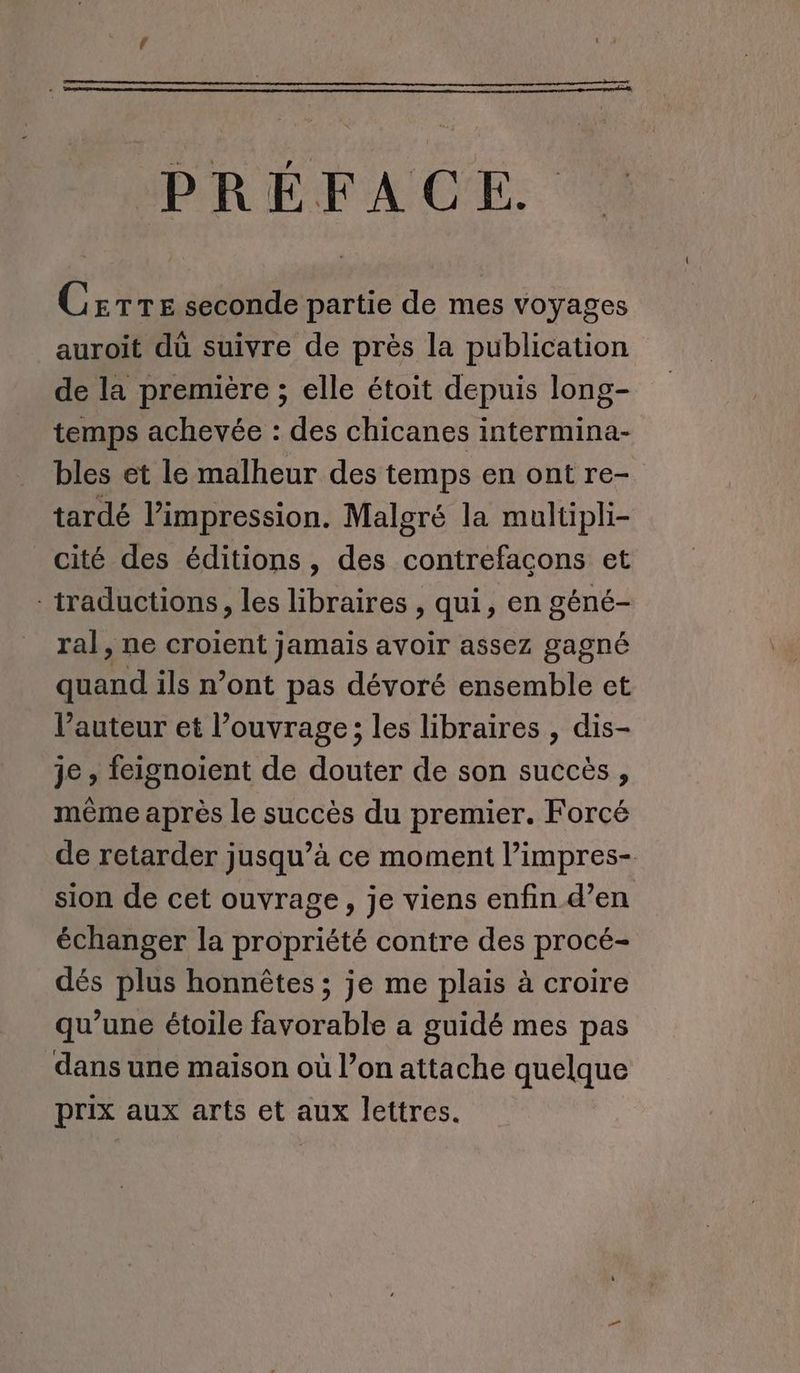 PRÉFACE. Csrre seconde partie de mes voyages auroit du suivre de près la publication de la première ; elle étoit depuis long- temps achevée : des chicanes intermina- bles et le malheur des temps en ont re- tardé l’impression. Malgré la multipli- cité des éditions, des contrefaçons et traductions, les libraires , qui, en géné- ral, ne croient jamais avoir assez gagné quand ils n’ont pas dévoré ensemble et l’auteur et l’ouvrage; les libraires , dis- je , feignoient de douter de son succès, même après le succès du premier. Forcé de retarder jusqu’à ce moment l’impres- sion de cet ouvrage, je viens enfin d’en échanger la propriété contre des procé- dés plus honnêtes ; je me plais à croire qu’une étoile favorable a guidé mes pas dans une maison où l’on attache quelque prix aux arts et aux lettres.