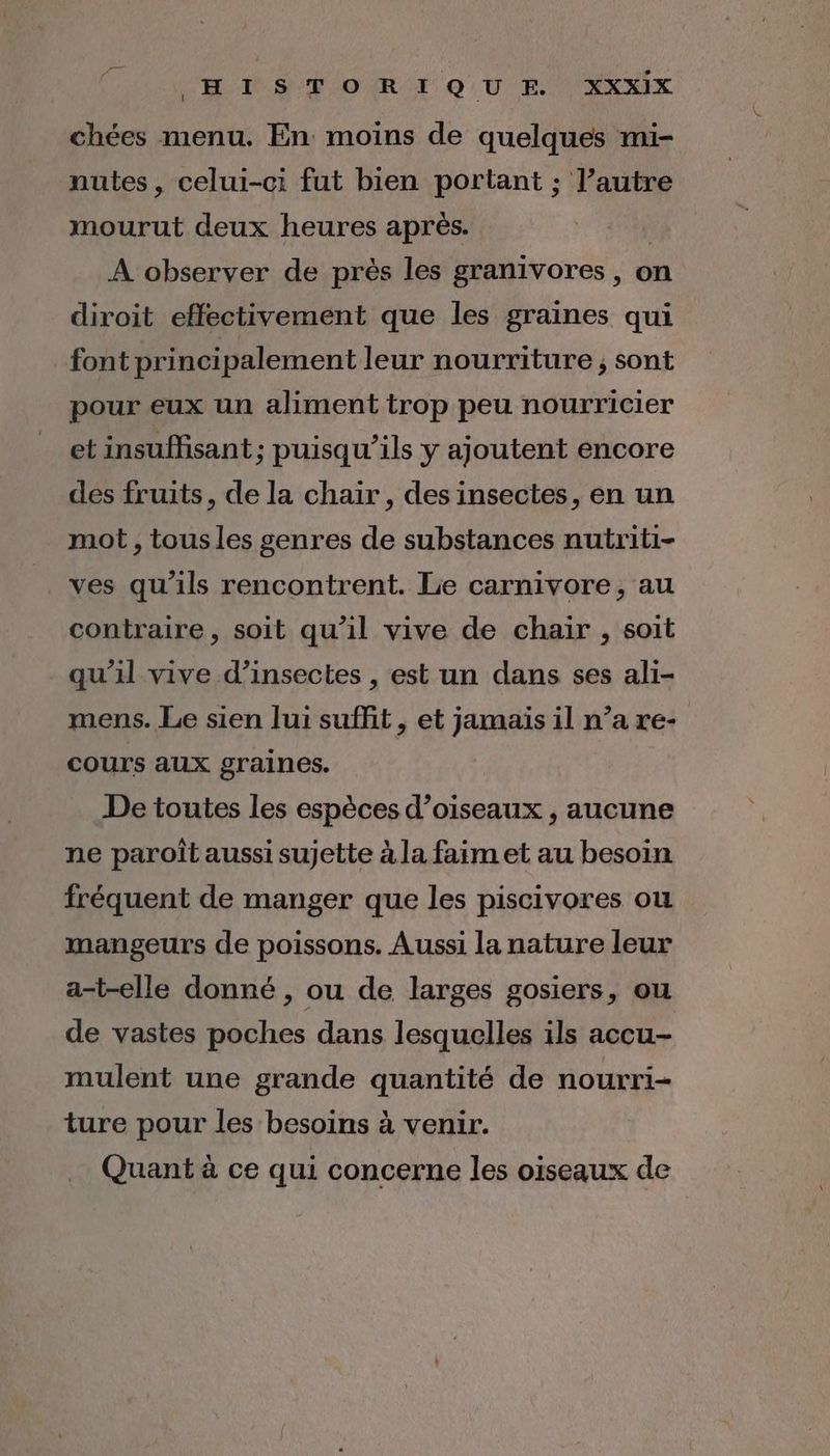 chées menu. En moins de quelques mi- nutes, celui-ci fut bien portant : l’autre mourut deux heures après. | A observer de près les granivores, on diroit effectivement que les graines qui font princi palement leur nourriture ; sont pour eux un aliment trop peu nourricier et insuffisant; puisqu'ils y ajoutent encore des fruits, de la chair, des insectes, en un mot , tousles senres de substances nutriti- ves qu'ils rencontrent. Le carnivore, au contraire, soit qu'il vive de chair , soit qu'il vive d'insectes , est un dans ses ali- mens. Le sien Jui suffit , et jamais il n’a re- cours aux graines. De toutes les espèces d’oiseaux , aucune ne paroît aussi sujette à la faim et au besoin fréquent de manger que les piscivores ou mangeurs de poissons. Aussi la nature leur a-t-elle donné , ou de larges gosiers, ou de vastes poches dans lesquelles ils accu- mulent une grande quantité de nourri- ture pour les besoins à venir. Quant à ce qui concerne les oiseaux de
