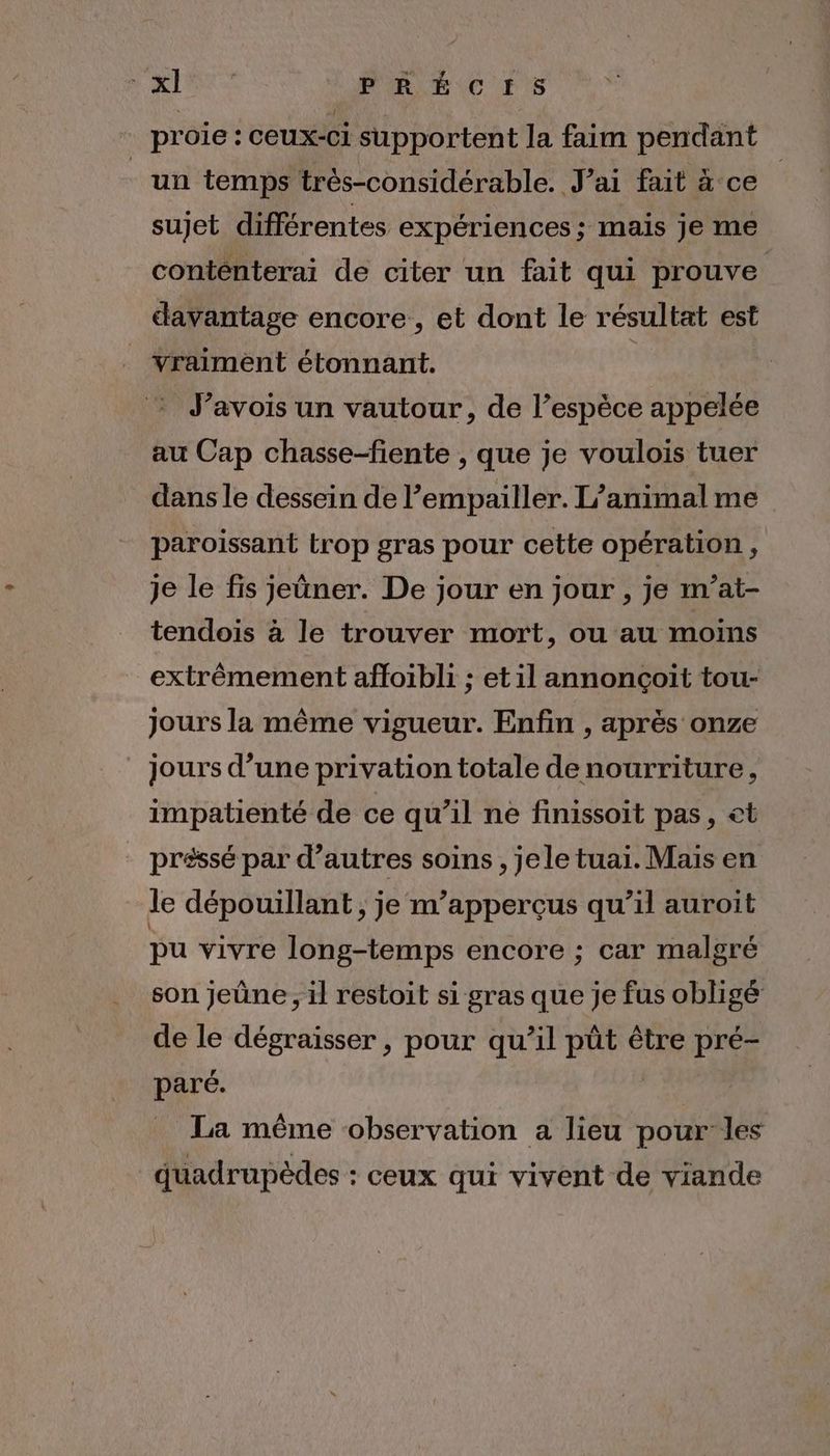NAIRrS PRÉCIHIS + proie: ceux-ci supportent la faim pendant “un temps très-considérable. J'ai fait à ce sujet différentes expériences; mais je me conténterai de citer un fait qui prouve avantage encore, et dont le résultat est vraiment étonnant. à J’avois un vautour, de l’espèce appelée au Cap chasse-fiente , que je voulois tuer dans le dessein de l’empailler. L'animal me paroissant trop gras pour cette opération, je le fis jeüner. De jour en jour , je m’at- tendois à le trouver mort, ou au moins extrêmement afloibli ; et il annonçoit tou- jours la même vigueur. Enfin , après onze jours d’une privation totale denourriture, impatienté de ce qu’il ne finissoit pas, et préssé par d’autres soins , jele tuai. Mais en le dépouillant , je m’apperçus qu’il auroit pu vivre long-temps encore ; car malgré son jeûne, il restoit si gras que je fus obligé de le dégraiïsser , pour qu’il pût être pré- paré. Ç La même observation a lieu pour les quadrupèdes : ceux qui vivent de viande