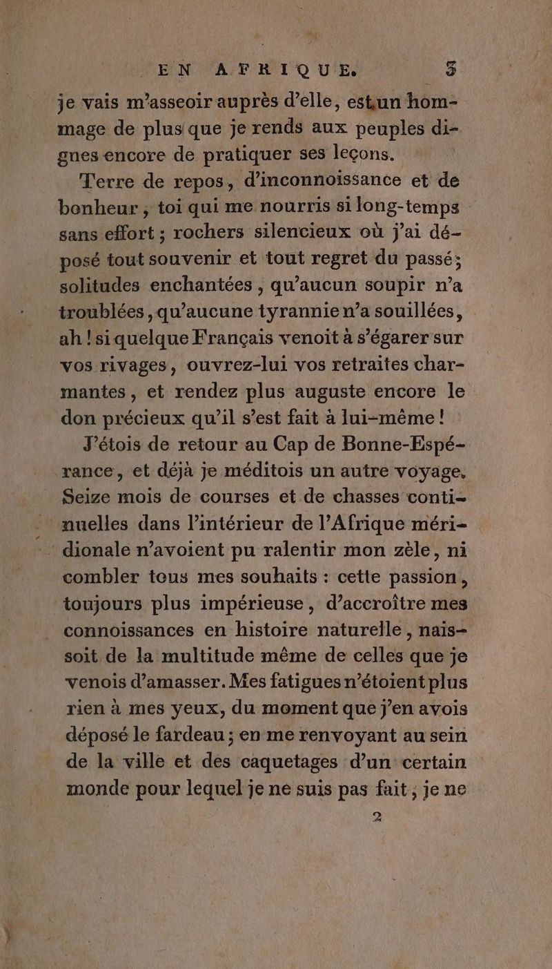 je vais m’asseoir auprès d'elle, estun hom- mage de plus que je rends aux peuples di- gnes encore de pratiquer ses leçons. Terre de repos, d’inconnoiïssance et de bonheur , toi qui me nourris si long-temps sans effort ; rochers silencieux où j'ai dé- posé tout souvenir et tout regret du passé; solitudes enchantées , qu'aucun soupir n’a troublées ,qu’aucune tyrannie n’a souillées, ah !siquelque Français venoit a s’égarer sur vos rivages, ouvrez-lui vos retraites char- mantes, et rendez plus auguste encore le don précieux qu’il s’est fait à lui-même! J’étois de retour au Cap de Bonne-Espé- rance, et déjà je méditois un autre voyage, Seize mois de courses et de chasses conti- muelles dans l’intérieur de l'Afrique méri- dionale n’avoient pu ralentir mon zèle, ni combler tous mes souhaits : cette passion, toujours plus impérieuse, d’accroître mes connoissances en histoire naturelle , naïs- soit de la multitude même de celles que je venois d'amasser.Mes fatigues n’étoïent plus rien à mes yeux, du moment que j'en avois déposé le fardeau ; en me renvoyant au sein de la ville et des caquetages d’un certain monde pour lequel je ne suis pas fait, je ne 2