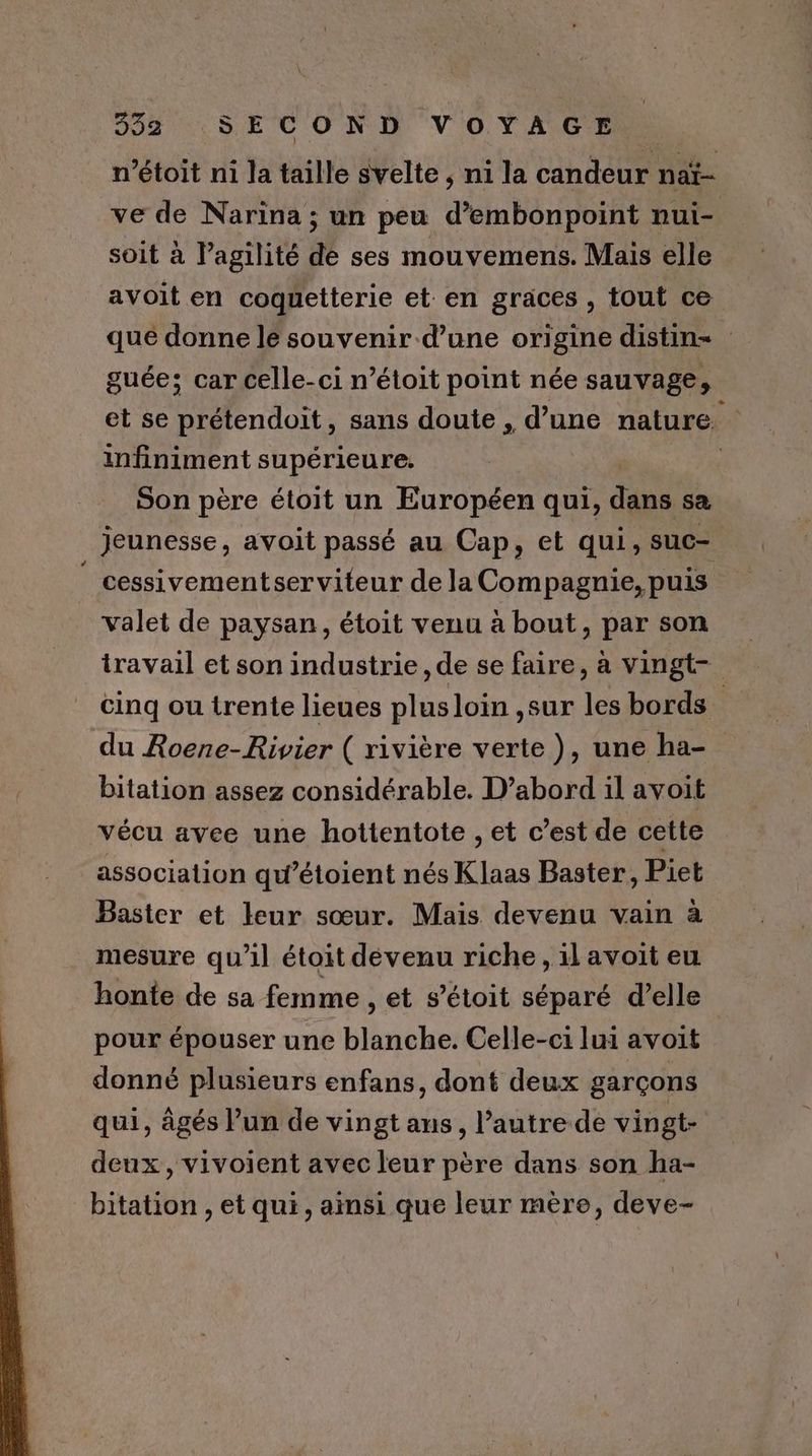 n’étoit ni la taille svelte ; ni la candeur naï- ve de Narina ; un peu d’embonpoint nui- soit à l’agilité de ses mouvemens. Mais elle avoit en coquetterie et en graces, tout ce qué donne le souvenir d’une origine distin= guée; car celle-ci n’étoit point née sauvage, et se prétendoit, sans doute , d’une nature, infiniment supérieure. Son père étoit un Européen qui, dues sa jeunesse, avoit passé au Cap, et qui, suc- cessivementserviteur de la Compagnie, puis valet de paysan, étoit venu à bout, par son travail et son industrie, de se faire, à vingt- cinq ou trente lieues plus loin ,sur les bords du Roene-Rivier ( rivière verte ), une ha- bitation assez considérable. D’abord il avoit vécu avee une hottentote , et c’est de cette association qu’étoient nés Klaas Baster, Piet Baster et leur sœur. Mais devenu vain à mesure qu’il étoit devenu riche, il avoit eu honte de sa femme , et s’étoit séparé d’elle pour épouser une blanche. Celle-ci lui avoit donné plusieurs enfans, dont deux garçons qui, âgés l’un de vingt ans, l’autre de vingt- deux, vivoient avec leur père dans son ha- bitation , et qui, ainsi que leur mère, deve-