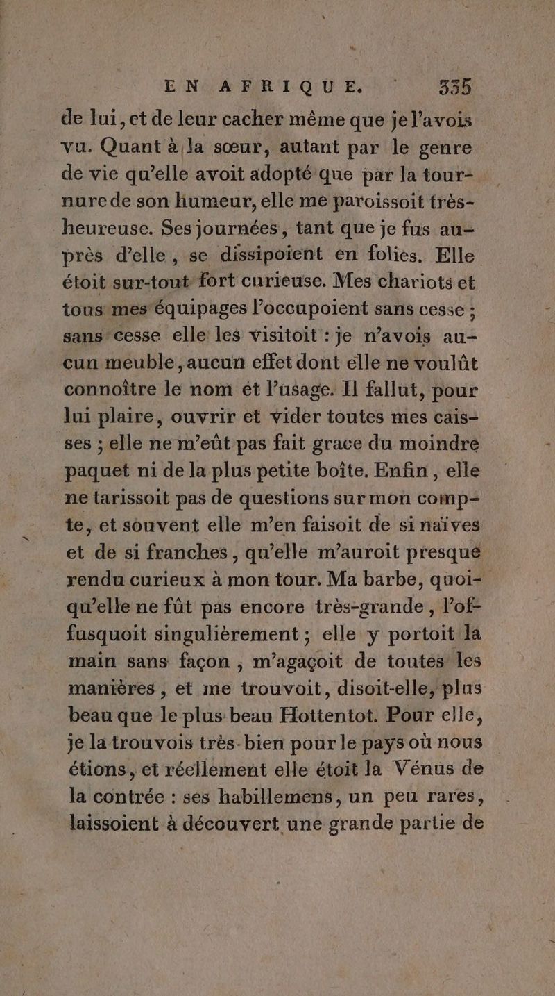 LL ! EN AFRIQUE 335 de lui, et de leur cacher même que je l’avois vu. Quant à la sœur, autant par le genre de vie qu’elle avoit adopté que par la tour- nure de son humeur, elle me paroissoit très- heureuse. Ses journées, tant que je fus au- près d'elle, se dissipoient en folies. Elle étoit sur-tout” fort curieuse. Mes chariots et tous mes'équipages l’occupoient sans cesse ; sans’ cesse elle les visitoit : je n’avois au- cun meuble , aucun effet dont élle ne voulüt connoître le nom ét l’usage. Il fallut, pour lui plaire, ouvrir et vider toutes mes cais- ses ; elle ne m’eüt pas fait grace du moindre paquet ni de la plus petite boîte. Enfin , elle ne tarissoit pas de questions sur mon comp- te, et souvent elle m’en faisoit de si naïves et de si franches, qu’elle m’auroit presqué rendu curieux à mon tour. Ma barbe, quoi= qu’elle ne fût pas encore très-grande, l’of- fusquoit singulièrement ; elle ÿ portoit la main sans façon ; m’agaçoit de toutes les manières , et me trouvoit, disoit-elle, plus beau que le plus beau Hottentot. Pour elle, je la trou vois très-bien pour le pays ou nous étions, et réellement elle étoit la Vénus de la contrée : ses habillemens, un peu rares, laissoient à découvert une grande partie de