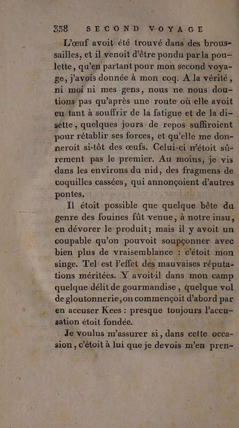 L'œuf avoit été trouvé dans des brous=. saïlles, et il venoit d’être pondu parla pou- lette, qu'en PARA pour mon second voya- _ge; j'avois donnée à mon coq. A la vérité, ni moi ni mes gens, nous ne nous dou- tions pas qu'après une route où:elle avoit eu tant à souffrir de la fatigue et de la di=. sétte , quelques jours de repos suffroient pour rétablir ses forces, et qu’elle me don- neroit si-tôt des œufs. Celui-ci métoit sùû- rement pas le premier. Au moïns, je vis dans les environs du nid, des fragmens de coquilles nice qui RU d'autres pontes. Il étoit possible que quelque bête du genre des fouines fût venue, à notre insu, en dévorer le produit; mais il y avoit un coupable qu’on pouvoit soupçonner avec bien plus de vraisemblance : c'étoit mon singe. Tel est l'effet des mauvaises réputa- tions méritées. Ÿ avoit1l dans mon camp. quelque délit de gourmandise, quelque vol de gloutonnerie,on commençoit d’abord par en accuser Kees : presque toujours l’accu- sation étoit fondée. Li Je voulus m’assurer si, dans cette occa- sion , c'étoit à lui que je de 0 m'en pren.