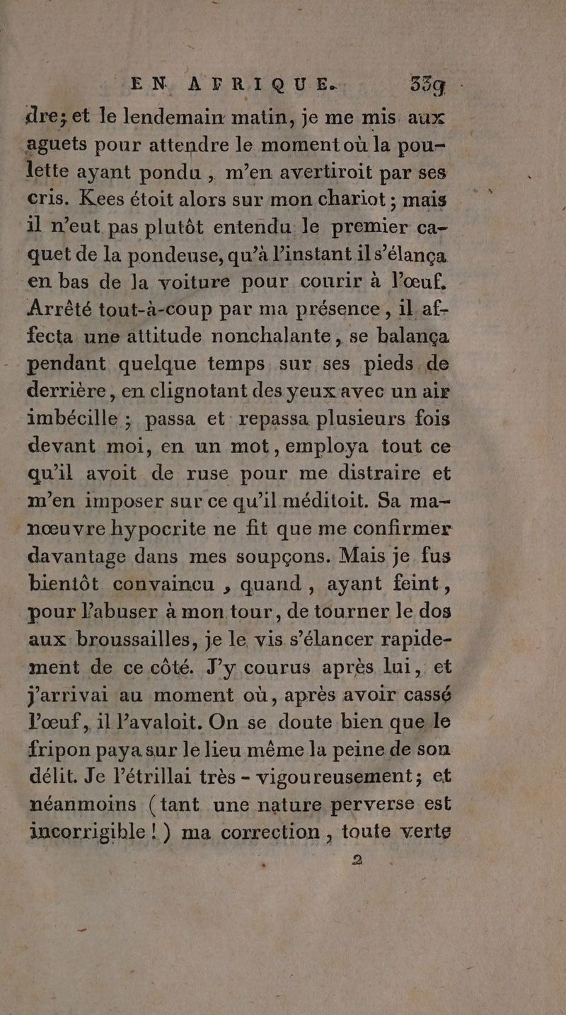 EN AFRIQUE. 55q dre; et le lendemain matin, je me mis aux aguets pour attendre le moment où la pou- lette ayant pondu , m’en avertiroit par ses cris. Kees étoit alors sur mon chariot ; mais 1l n'eut pas plutôt entendu le premier ca- quet de la pondeuse, qu’à l'instant il s’élança -en bas de la voiture pour courir à l'œuf, Arrêté tout-à-coup par ma présence, 1laf- fecta une attitude nonchalante, se balança pendant quelque temps, sur ses pieds.de derrière , en clignotant des yeuxavec un air imbécille ; passa et repassa plusieurs fois devant moi, en un mot,employa tout ce qu'il avoit de ruse pour me distraire et m'en imposer sur ce qu’il méditoit. Sa ma- nœuvre hypocrite ne fit que me confirmer davantage dans mes soupçons. Mais je fus bientôt convaincu , quand , ayant feint, pour Pabuser à mon tour, de tourner le dos aux: broussailles, je le vis s’élancer rapide- ment de ce côté. J’y courus après lui, et j'arrivai au moment où, après avoir cassé l'œuf, 1l Vavalait. On se doute bien querle fripon paya sur le lieu même la peine de son délit. Je l’étrillai très - vigoureusement; et néanmoins (tant une nature perverse est incorrigihle ! ) ma correction , toute verte \ 2