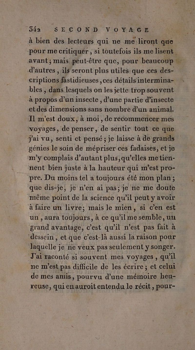 à bien des lecteurs qui ne me\liront que pour me critiquer , si toutefois ils me lisent avant; mais peut-être que, pour beaucoup … d'autres , ils seront plus utiles: que ces des- criptions fastidieuses , ces détails intermina- bles , dans lesquels on les jette trop souvent à propos d’un insecte , d’une partie d’insecte et des dimensions sans nombre d’un animal. Il m'est doux, à moi, de recommencer mes voyages, de penser, de sentir tout ce que j'ai vu, senti et pensé ; je laisse à de grands génies le soin de mépriser ces fadaises, et je m'y complais d'autant plus, qu’elles metien- nent bien juste à la hauteur qui m’est pro- pre. Du moins tel a toujours été mon plan; que dis-je, je n’en ai pas; je ne me doute même point de la science qu’il peut y avoir à faire un livre; mais le mien, si c’en est un , aura toujours, à ce qu’il me semble, un grand avantage, c’est qu’il n’est pas fait à dessein , et que c’est-là aussi la raison pour laquelle je ne veux pas seulement y songer. J'ai raconté si souvent mes voyages, qu’il ne m'est pas difficile de les écrire ; et celui de mes amis, pourvu d’une mémoire héu- reuse, qui enauroit entendu le récit, pour-