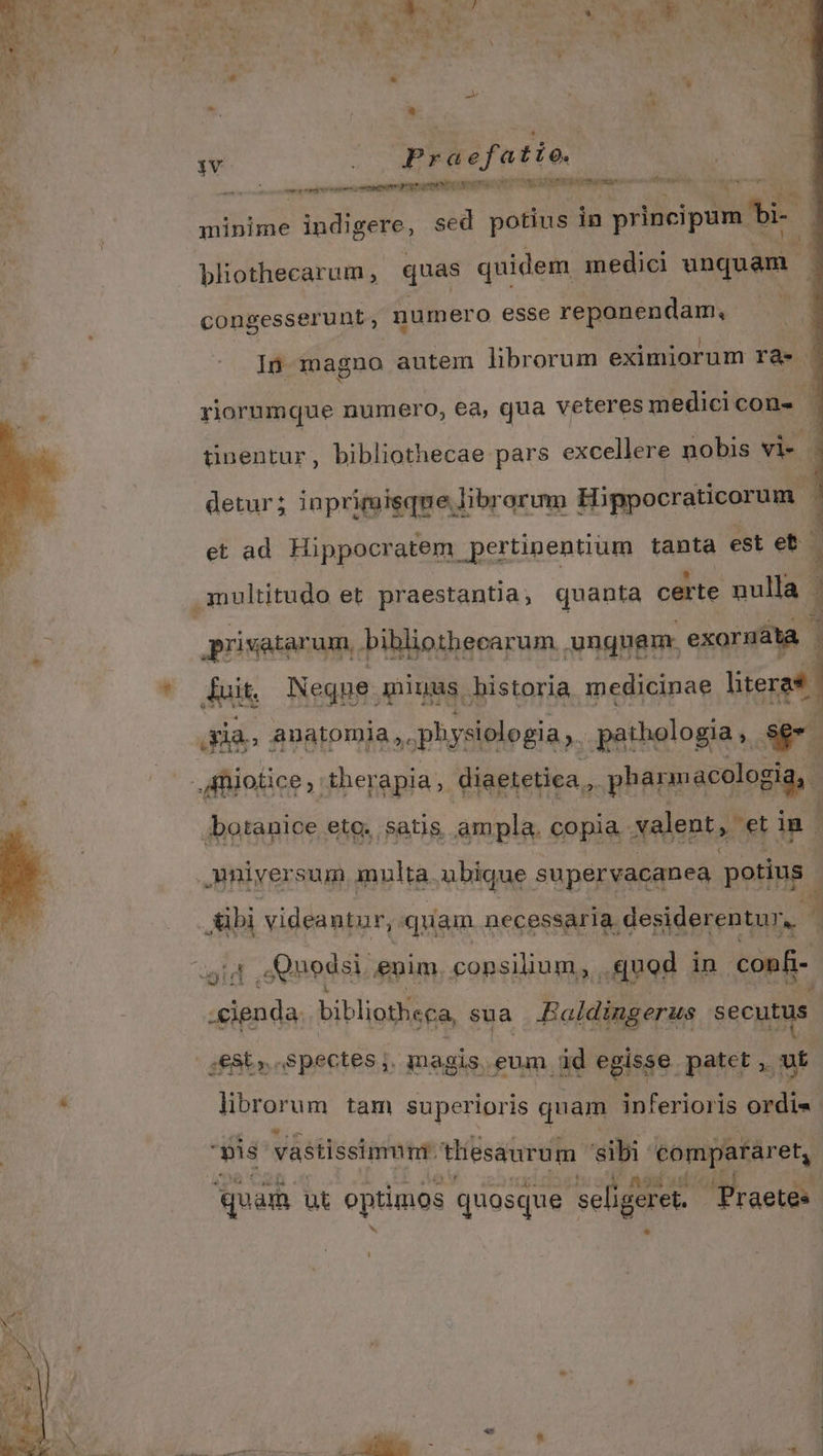 1 ? 1 1 ^ d ; j d E | , : v A * á * : 1v Praefatio. — í — term pergere c eta cn DONE RRENCBMDPIRa RN pov minime iudigere, sed potius in principum bi [/ bliothecarum , quas quidem medici unquam congesserunt , numero esse repanendam, | In magno autem librorum eximiorum rà. | yiorumque numero, ea, qua veteres medici con- 7 pua bibliothecae iindr excelere iu: d et ad saiblctua ime: tanta est al INE DES db, ui: ma privatarum, bibliothecarum unguem. exornáta . &iit. Neque. miuus bistoria medicinae literas. dias anatomia, physiologia ,.. pathologia , l4 jbotanice eto. ;satis. ampla. copia. xalent, et im E videantur, quam necessaria desiderentur,. L aida bibliotheca sua Raldingerus secutus ;€8t;. spectes ,. magis. eum. id egisse patet ,- vt librorum tam superioris quam inferioris ordi4 pis vástissinmr tliesaurum. 'sibi compararet, : quam ut optimos quosque seligeret. Tr aetes LJ