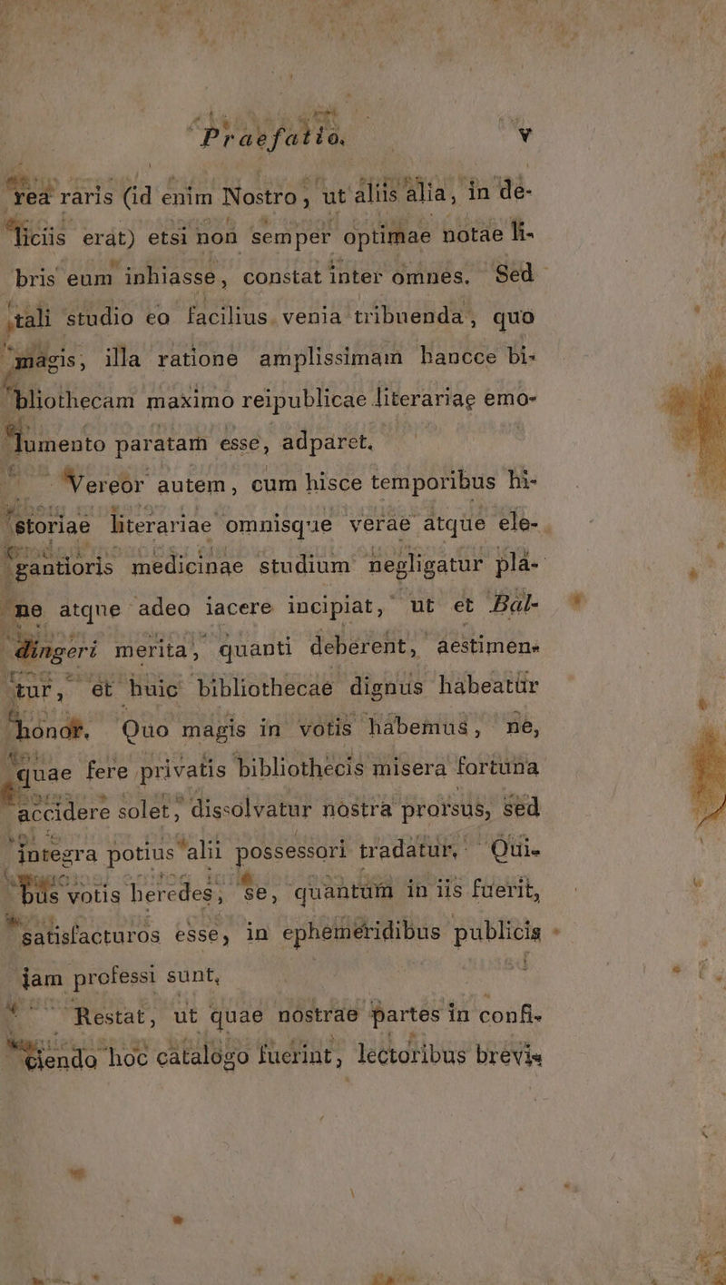 Ze be | id Praefatio. | (v *. raris hu enim Nostro; 1 ut aliis alia, in M. us erat) etsi non semper optimae notàe ]- ;tali studio eo facilius. venia tábinendas quo jj d ri magis, ila ratione amplissimam hancce bi- bliothecam maximo reipublicae literariae emo- 4 E paratam esse, adparet. - Vereor autem, cum hisce tem poribus hi- ^ne atque adeo iacere incipiat, ut et Bal- Minger merita, quanti deberent, aestimen- tur, et buic bibliothecae dignus habeatür SA Quo magis in votis habemus, ne, quae fere. privatis EAE erar misera fortuna  accidere solet; ' diss olvatur nostra prarsus, sed «ot e dotegra potius alii possessori tradatur, Oti. B o: votis beredes; Se, quantüm in iis fuerit, eL... ei professi sunt, * 7 Restat, ut quae nostrae partes in confi- Á— hoc cátalógo fuerint, lectoribus brevis