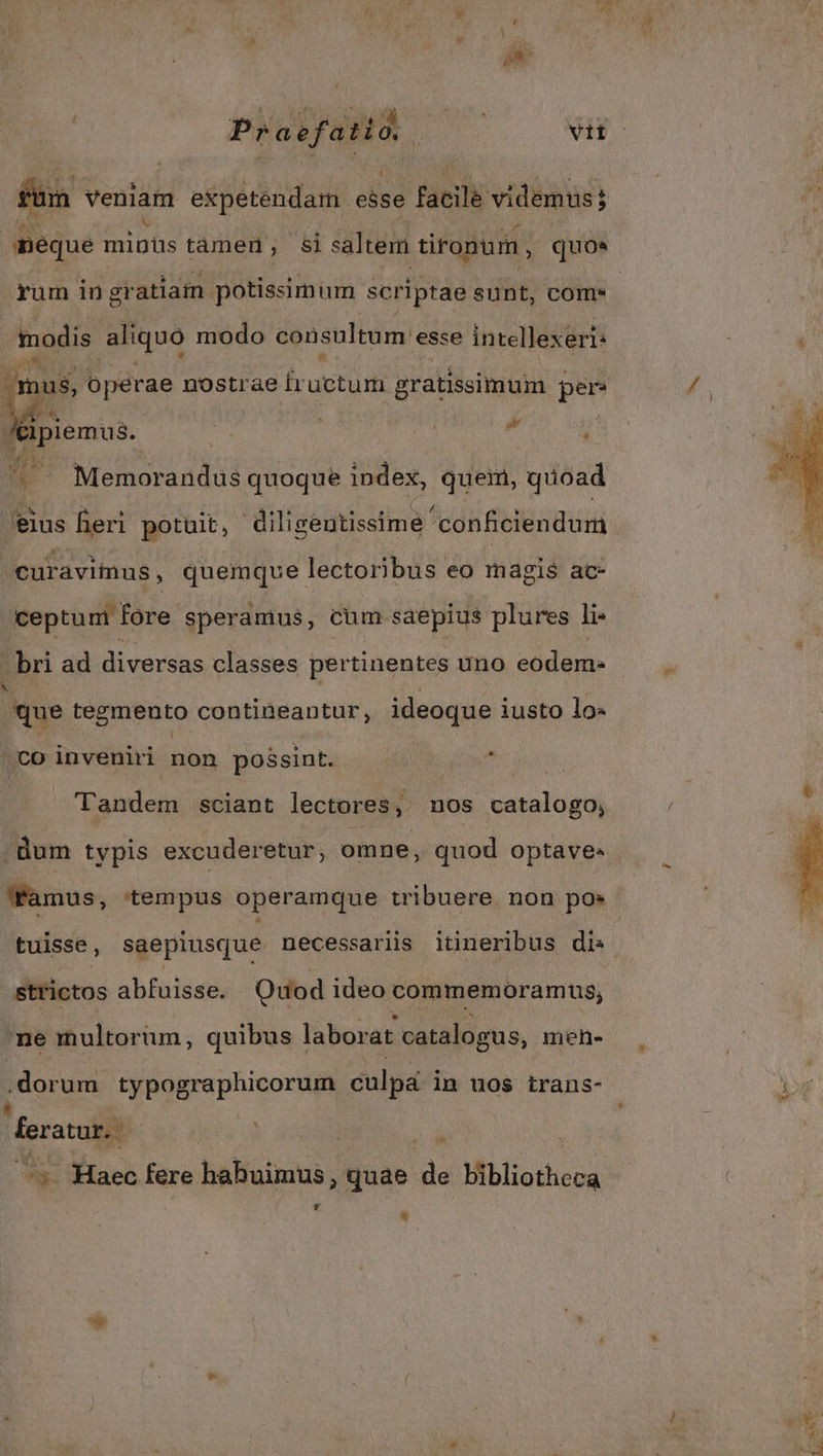 füm veniam expetendam esse facile videmus; méque mipüs tàmen; $i saltem tironum, quo» Lo! modis 2:0; modo consultum: 'esse e imellexéris » /&ipiemus. ic | | Memorandus quoque index, queim, quoad 'eius leri potuit, diligentissime conficiendum curavimus , quemque lectoribus eo magis ac- ceptum fore speramus, cum saepius plures li- bri ad diversas classes per tinentes uno eodem- M tegmento contineantur, ideoque iusto lo- (co inveniri € possint. : landem sciant lectores, uos catalogo, 'Tamus, tempus operamque tribuere non pos tuisse, saepiusque necessaris itineribus di: strictos abfuisse. Quod ideo commemoramus, ne multorum, quibus laborat catalogus, men- .dorum typographicorum culpa in uos trans- feratur. — : 7 Tw Haec fere haltatuus; quae im Miblictheca LA à