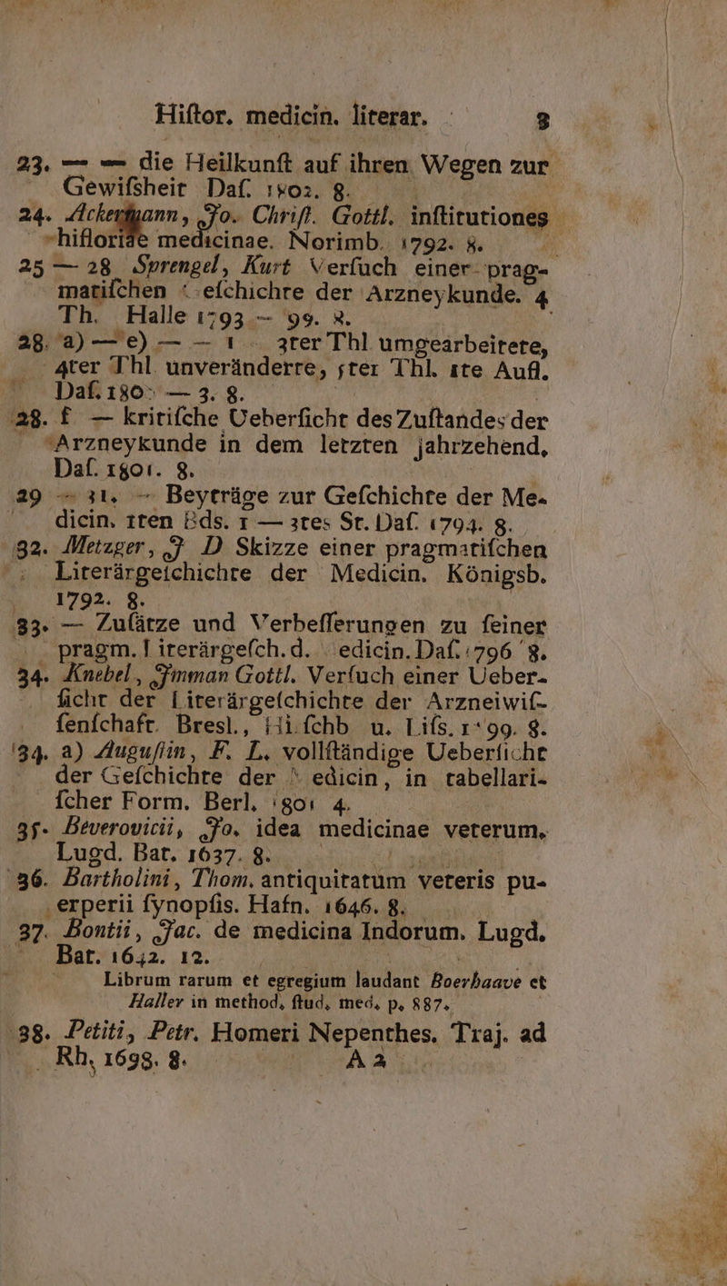Gewifsheit Daf. 1903. 8. *hifloride medicinae. Norimb. 1792. 5. Th. Halle 1793 — 99. a. 28 a)— €) — — 1 .. ater Thl umeearbeirete, .A4ter Thl. unveránderre, ;jter Thl. ite Auf. ^ Dafi80^ — 3.8. TR | | a8. £. — kritifíche UCeberficht desZuítandes der . Arzneykunde in dem letzten jahrzehend, Daf. 1801. 8. | | 29 — 11, — Beytrüge zur Gefchichte der Me. ' . dicin. 1ten Bds. 1 — ate: St. Dat. 1794. s. 92. Metzger, j D Skizze einer pragmatifchen s. Lirerárgetchichre der Medicin. Kónigsb. E 1795. vex 83. — Zu(ütze und Verbefferungen zu feiner . . pragm.[ irerárge(ch.d. | edicin.Daf./796 '8. 34. Knebel, -imman Gottl. Verfüch einer Ueber- » dicht der [iterárge(chichte der Arzneiwit- fenfchafr. Bresl, iii fchb wu. Liís, r*99. 9. '34. a) ZAuguflin, F. L. vollftindige Ueberfiche - . der Gefchichte der ^ edicin, in tabellari- Ícher Form. Berl, /;go0: 4. | 3f. DBeverovicii, Jo. idea medicinae veterum, Lugd. Bat. 1637. 8. ups iassfilbé n! 36. Bartholini, Thom. antiquitatum veteris pu- .erperii fynopfis. Hafn. 1646. 8. 37. Bontii, jar. de medicina Indorum. Lugd. - Bat. 1642. 12. Low. wn MIA T | Librum rarum et egregium laudant Boerbaave et Haller in method, ftud, med, p, 887. | :88. Petiti, Petr. Homeri Nepenthes. Traj. ad |» ..Rh.1698.8. |. —- AA | Wa | Y Á m AN TN c v» x JA