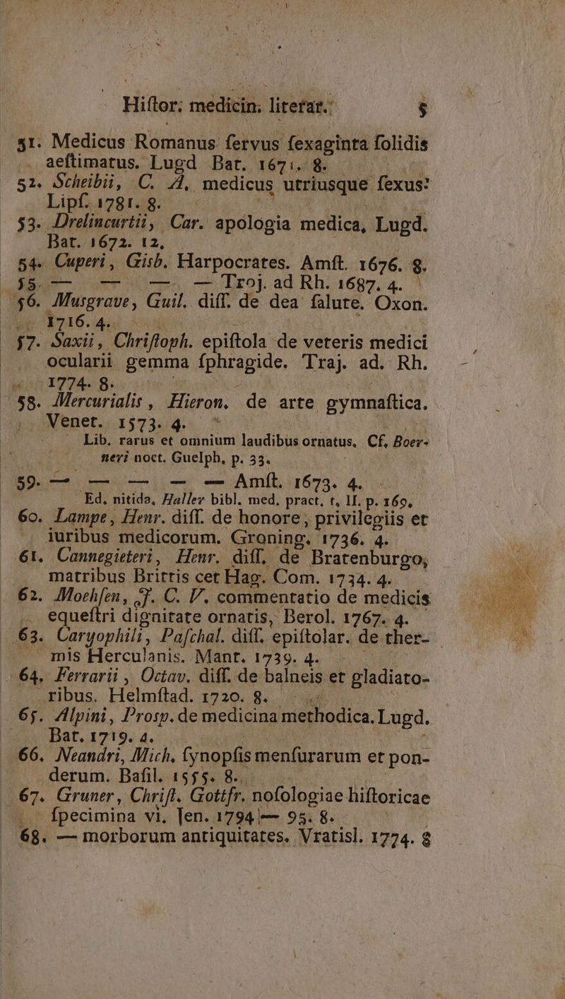 31. Medicus Romanus. fervus fexaginta folidis . aeftimatus. Lugd Bat. 167:. 8. 51. Gchtibii, C. A, medicus utriusque fexus: Lipf. 1781. 8. $3. Drelincurtii, Car. apologia medica, Lugd. Bart. 1672. 12, 5f fori. Gisb. Harpocrates. Amít. 1676. $8. Mies c Drop ad Rh. 1697. 4. -* Musgraue UNE diff. de dea falute. Oxoi. de. 3746. 4: ET. (MS Chrifloph. epiftola: de veteris medici ocularii gemma SRUTAAO, Traj ad. Rh. (6003778 ^58. AMMercurialis , Hieron. de arte gymnaftica. Venet. 1573. 4. ^ .. Lib. rarus et omnium laudibus ornatus, Cf, Boer- nervi noct. Guelph, p. 33. i ($9. — — — -— -— Amít. 1673. 4. Ed. nitida, Halle bibl. med, pract, t, 1I. p. 169, 6o. Lampe, Henr. diff. de honore, privilegiis et ', iuribus medicorum. Groning. 1736. 4. 61. Cannegieteri, Henr. diff, de Bratenburgo, matribus Brirtis cet Hag. Com. 1734. 4. 62. Moeh[en, 3T. C. V. commentatio de medicis equeítri dignitate ornatis, Berol. 1767. 4. 63. Caryophili, Pafchat. ditt. epiftolar. de ther- mis Herculanis. Mant. 1739. 4. (64. Ferrarii , Octav. diff. de balneis et gladiato- ribus. Helmfílad. 1720. 8. 65. Alpini, Prosp.de medicina methodica. Lugd. ux Har, 1719. 4. 66. Neandri, Mich, ycopli menfürarum et pon- derum. Bafil. 1555. 8.. 67. Gruner , Chrift. Gottfr. nofologiae hiftoricae Ípecimina vi, ]en. 1794 — 95. 8. 68. — morborum antiquitates, Vratisl. 1774. 8