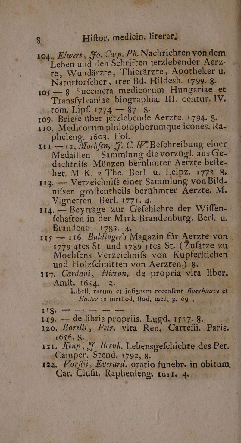 Leben und den Schriften jerzlebender Aerz- Naturforfcher , «ter Bd. Hildesh. 1799. 8. 10f — 8 Succincta medicorum Eungariae et [Jransfylvaniae biographia. III. centur. IV. tom. Lipf. 1774 — 87. 8: | 109. Briefe über jerzlebende Aerzte. 1794. 8. - 110. Medicorum philofophorumque icones. Ra- pheleng. 1603. Fol. — : Medaillen .' Sammlung die vorzügl. aus Ge- düchtnifs- Münzen berühmter Aerzte befte- hec. M. K. 2 The. Berl, u. Leipz. 1773 8. nifsen gróftentheils berühmter Aerzte. M. Vignerren. Berl. 1771. 4. My Íchaften in der Mark Brandenburg. Derl. u. — Brandenb. 1783... 45 | | :Amíl, 1654. 2. - 119. — de libris propriis. Lugd. 1557. 8. 1666. 8... : ^  121. Keup, T. Dernh. Lebensgefchichte des Pet. Camper, Stend. 1792, g. |