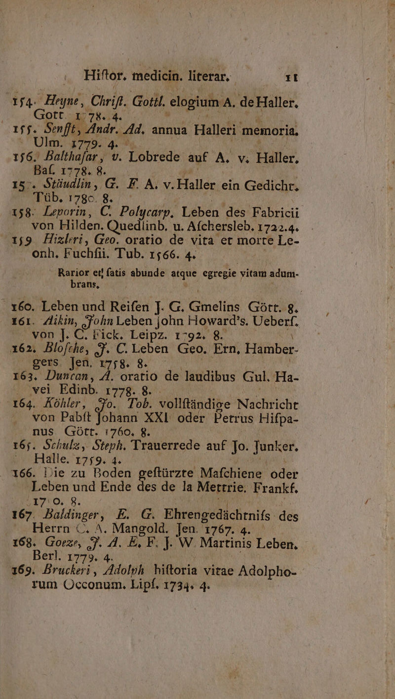 1f4- He, Cirif. Gotil. elogium A. de Haller, | 1,7844. 1ff. Soft, Mou. 4. annua Halleri memoria, . Ulm. 7779. 4. 1j6. Balthafar , v. Tobrede auf A. V. Haller. Bat. 1778. 8. Is. Stüudlin, G. F. A. v. Haller ein Gedichr., 'T'üb. TURBO Ner 158. Leporin, C. Polycarp, Leben des Fabricii von Hilden. Quedlinb. u. Aíchersleb. 1722.4. 1j9 Hixleri, Geo. oratio de vità et morte Le- onh. Fuchfii. Tub. 1566. 4 Rarior et! fatis abunde a egregie vitam adum- brans, . 166. Leben und Reifen J. G. Ginelins Gott. 8. 161. Zlikin, John Leben john ROM d Ueberf. | von ]. C. Fick. Leipz. 1792. 8- x62. Blo[rhe, 3. C. Leben Geo. Ern. Hamber- gers. Jen, r7;8. - PRIM 163. Duncan, 4. oratio de Wiektibus Gul, 'Ha.. . wei Edinb. 1778. 8. 164. Kühler, Jo. Tob. vollítndiae Nachricht von Pabft fohana. XXI. oder Petrus Hifpa- nus. Gótt. 1760. 8. 16;. Schula, Steph. Trauerrede auf Jo. Tuner. Halle. 1759. 4 . 166. Lie zu Boden geftürzte Mafchiene oder Leben an Ende des de la Mettrie. Frankf, 17:0 167 Bakdinger E. G. Ehrengedüchtnifs. des pueblerru-ts A ^. Mangold. Jen x6 ^ 168. Goeze, j. Ki E, F. J- W. Martinis Leben, - Berl. 1773. 169. Brücbsió ; ZMolph hiftoria vitae Adolpho- - |J yum Qcconum. Lipf. 1734« 4.