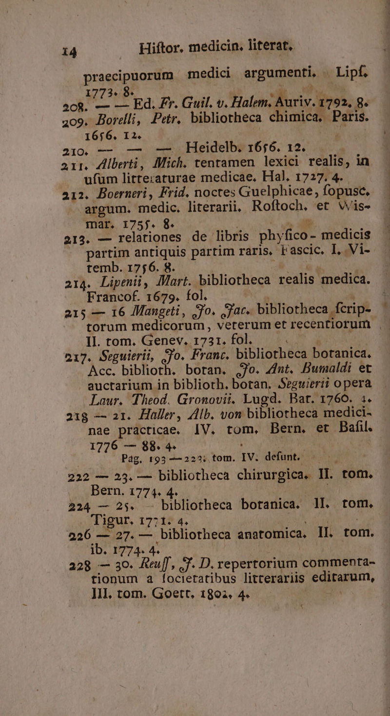 praecipuorum medici argumenti, . Lipf. I 2. *  i 7: MM I ^R. Fe ia Ed. Fr. Guil. v. Halem. Auriv. 1792. 8. 209. Borelli, Petr. bibliotheca chimica. Paris. 16656. I2. | jor MS Q— — Heidelb: 1656. 12. arr. Ziberti, Mich. tentamen lexici realis, in ufum litte:aturae medicae. Hal, 1727. 4. 212. Boerneri, Frid. noctes Guelphicae, fopusc, argum. medic. literarii. Roftoch. et Wis- mar. 1755. 8. | EFT 212. — relationes de libris phyfico- medicis partim antiquis partim raris. Fascic. I, Vi- temb. 1756. 8. EI TH 214. Lipenüi, Mart. bibliotheca realis medica. Francof. 1679. fol. P a 215 — 16 Mangeti, jo. jac. bibliotheca fcrip- e Tn P me 4h. diy n mdi oid CC —m II. tom. Genev. 1731. fol. (M d | 217. Seguitrii, jo. Franc. bibliotheca botanica. Acc. biblioth. boran. jo. 4nt. Bumaldi et auctarium in biblioth. boran. SSeguieri? opera Laur. Theod. Gronovii. Lugd. Bat. 1760. :. 218 — a1. Haller, Alb. von bibliotheca medici- nae practicae. IV. tom, Bern, et Bafil. 1776 — 88. 4- vidua | Pag. 193 -—223; tom. IV. defunt. | 222 — 23. — bibliotheca chirurgica. II. tom. Bern. 1774. 4. Tuer MM 224 — 25. - bibliotheca botanica. 1I. tom. . Tigur. 17:1. 4. Dr AD DER 1o 226 — 27. — bibliotheca anatomica. Il. tom. ID. ISTA. 4. : 228 — so. Reuff, SJ. D. repertorium commenta- tionum a focietatibus litterariis editarum, Ill, tom. Goett, 1892. 4. EL a iS