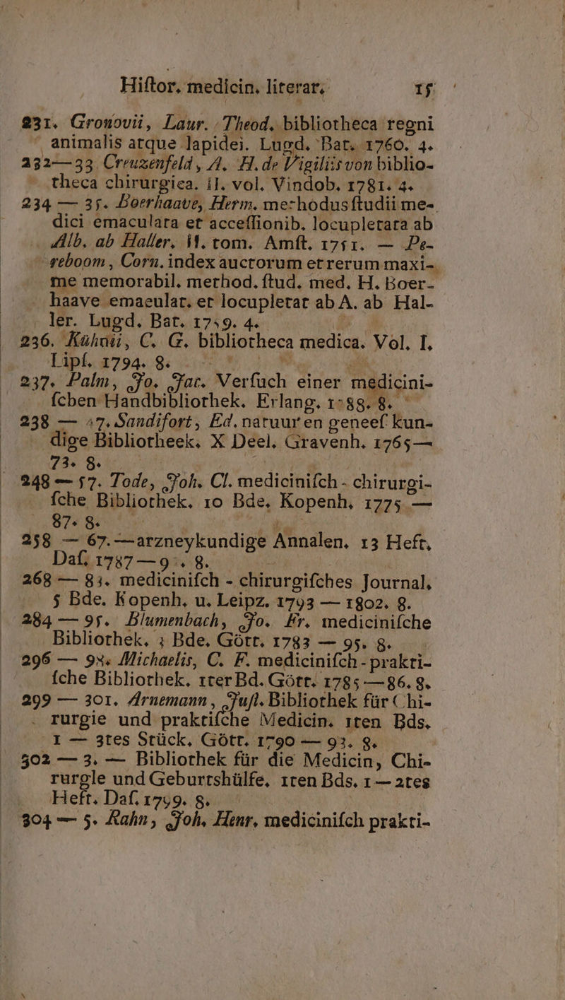 231. Grouovii, Laur. Theod. bibliotheca regni  animalis atque lapidei. Lugd. Bat. 1760. 4. 232—353 Crruxenfeld , A. H. de l/igiliis von biblio- theca chirurgiea. i1. vol. Vindob. 1781. a. 234 — 3j. DBoerhaave, Herm. mezhodusftudii me-. dici emaculara et acceffionib. locupletata ab -. llb, ab Haller. i. tom. Amft. 1761. — JPe- rtboom , Corn. index auctorum etrerum maxi-. me memorabil. merhod. ftud. med. H. Boer- » haave emaeular. et locupletar ab A. ab. Hal- . ler. Lugd. Bat. 17:9. 4... de MT 236. Kühuii, C. G. bibliotheca medica. Vol. I, Tipt. 1794. 8. Pi » m. H B. 237. Palm, ;jo. Jac. Verfuch einer medicini- Ícben Handbibliorhek. Erlang.1:88.8. 238 — ^7. Sandifort , Ed. natuur en geneef kun- dige Bibliotheek. X Deel. Gravenh. 1765— 73. 8. - , : 248 — 17. Tode, Joh. Cl. medicinifch - chirurgi- fche Bibliothek. 1o Bde, Kopenh. 1775 — 187 Be fo bul 258 — 67.—arzneykundige Annalen. r3 Heft, Daf, 1737—9:. 8. | 268 — 83. medicinifch - chirurgifches Journal, $ Bde. Kopenh. u. Leipz. 1793 — t:802. 8. 284 — 95. Blumenbach, Jo. Fr. mediciniíche Bibliothek. ; Bde. Gótt. 1783 — 95. 8g. | 296 — 93. Michaelis, C. F. medicinifch - prakti- fche Bibliothek. 1ter Bd. Gott. 1785 — 86. 8. 299 — 301. Zrnuemann , Zufl. Bibliothek für €hi- . rurgie und praktifche Medicin. 1ten Bds. I — 3tes Stück, Gótt. 1790 — 93. S. 502 — 3. — Bibliothek für die Medicin, Chi- rurgle und Geburtshülfe, 1ten Bds. 1 — 2tes | Heft. Daf. I799.. 8. | 304 — 5. Aahn , oh. Henr, medicinifch prakti-