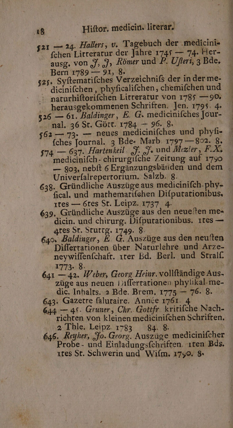 $21 — 24. Hallers, v. 'Tagebuch der . medicinis fchen Litteratur der Jahre 1745 — 74. Her- ausg, von Jj, JJ» Rómer und P. Ufleri, 3 Bde. Bern 1789 — 913, 89 ^. 5 7 52. Syftematifches Verzeichnis der in der me- ^- dicinifchen , phyficalifchen, chemifchen und . maturhiftorifchen Litreratur von 1785 — 90. 526 — 61. Baldinger, E. G. medicinifches Jour- nal. 36 St. Gótt. 1784. — 96. 8. $62 — 73- — neues medicinifches und phyfi- $* 3^ ves a es id -— à wu medicinifch- chirurgifche Zeitung auf 1790 Univeríalreperrorium. Salzb. 8. 638. Gründliche Auszüge aus medicinifch.phy- fical. und mathemarifchen Diíputationibus. 1tes — 6tes St. Leipz. 1737. 4. | | 639. Gründliche Auszüge aus den neue'ten me- dicin. und chirurg. Difputationibus. 1tes — qtes Sr. 5tuttg. 1749. 8. — à Differrationen über Naturlehre und Arze- neywilfenfchaft. 1ter Bd. Berl und Stralf. 1773... 9. J* | 641 — 42. IP'tber, Georg Heinr. vollftándige Aus. züge aus neuen i/ifferrationeo phylikal.me- dic. Inhalts. » Bde. Brem, 1775 — 76. 8. 643. Gazetre falutaire. Année 1761. 4 richten von kleinen tnedicinifchen Schriften. 2, Thle. Leipz. 1783 g. 2 avs 646. Rujher, Jo. Georg. Auszüge medicinifcher Probe- und Einladungsfchriften. 1ten Bds. 1tes St. Schwerin und. Wiím. 1790. 8- *